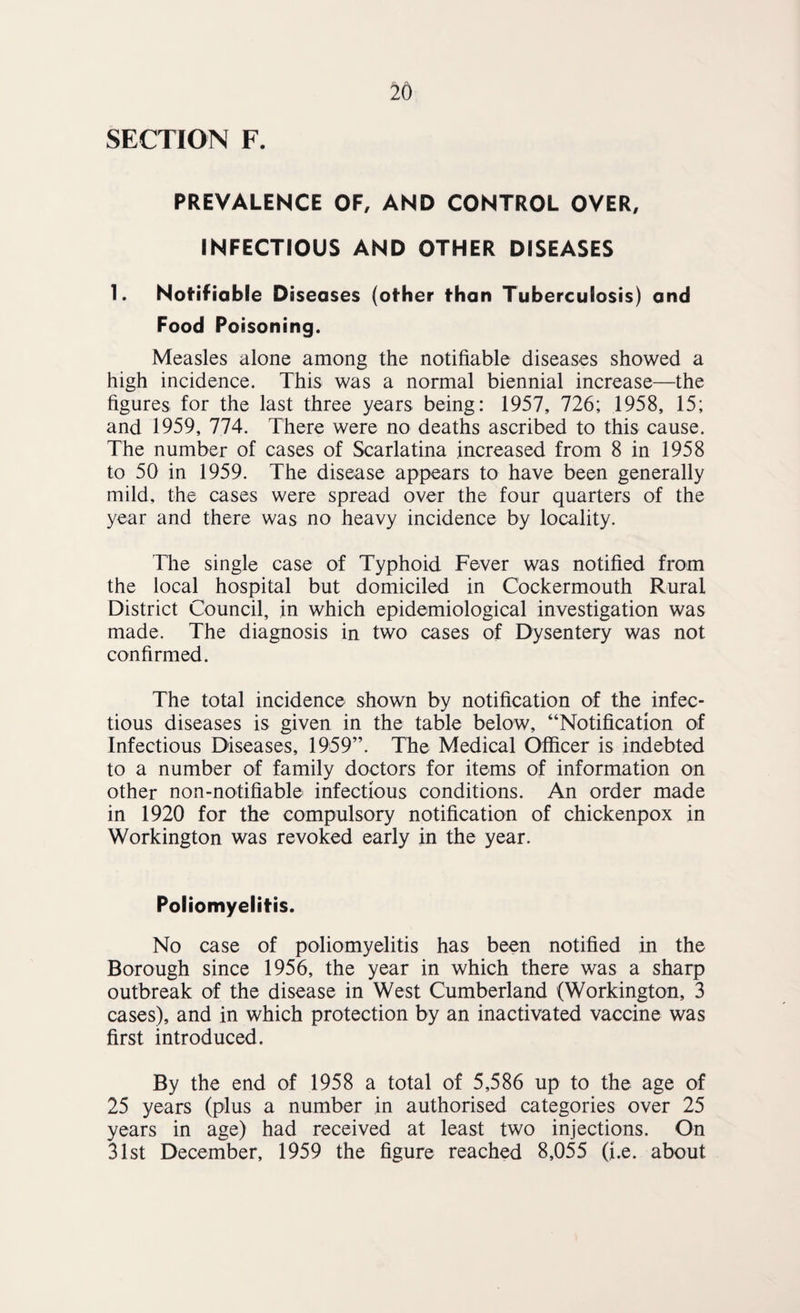 SECTION F. PREVALENCE OF, AND CONTROL OVER, INFECTIOUS AND OTHER DISEASES 1. Notifiable Diseases (other than Tuberculosis) and Food Poisoning. Measles alone among the notifiable diseases showed a high incidence. This was a normal biennial increase—the figures for the last three years being: 1957, 726; 1958, 15; and 1959, 774. There were no deaths ascribed to this cause. The number of cases of Scarlatina increased from 8 in 1958 to 50 in 1959. The disease appears to have been generally mild, the cases were spread over the four quarters of the year and there was no heavy incidence by locality. The single case of Typhoid Fever was notified from the local hospital but domiciled in Cockermouth Rural District Council, in which epidemiological investigation was made. The diagnosis in two cases of Dysentery was not confirmed. The total incidence shown by notification of the infec¬ tious diseases is given in the table below, “Notification of Infectious Diseases, 1959”. The Medical Officer is indebted to a number of family doctors for items of information on other non-notifiable infectious conditions. An order made in 1920 for the compulsory notification of chickenpox in Workington was revoked early in the year. Poliomyelitis. No case of poliomyelitis has been notified in the Borough since 1956, the year in which there was a sharp outbreak of the disease in West Cumberland (Workington, 3 cases), and in which protection by an inactivated vaccine was first introduced. By the end of 1958 a total of 5,586 up to the age of 25 years (plus a number in authorised categories over 25 years in age) had received at least two injections. On 31st December, 1959 the figure reached 8,055 (i.e. about
