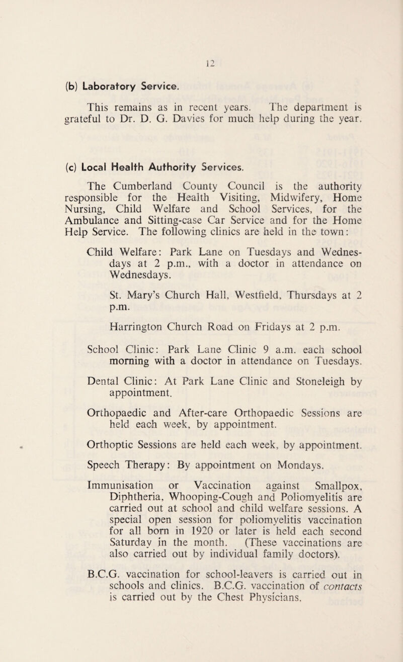 (b) Laboratory Service. This remains as in recent years. The department is grateful to Dr. D. G. Davies for much help during the year. (c) Local Health Authority Services. The Cumberland County Council is the authority responsibie for the Health Visiting, Midwifery, Home Nursing, Child Welfare and School Services, for the Ambulance and Sitting-case Car Service and for the Home Help Service. The following clinics are held in the town; Child Welfare: Park Lane on Tuesdays and Wednes¬ days at 2 p.m., with a doctor in attendance on Wednesdays. St. Mary’s Church Hall, Westfield, Thursdays at 2 p.m. Harrington Church Road on Fridays at 2 p.m. School Clinic: Park Lane Clinic 9 a.m. each school morning with a doctor in attendance on Tuesdays. Dental Clinic: At Park Lane Clinic and Stoneleigh by appointment. Orthopaedic and After-care Orthopaedic Sessions are held each week, by appointment. Orthoptic Sessions are held each week, by appointment. Speech Therapy: By appointment on Mondays. Immunisation or Vaccination against Smallpox, Diphtheria, Whooping-Cough and Poliomyelitis are carried out at school and child welfare sessions. A special open session for poliomyelitis vaccination for all bom in 1920 or later is held each second Saturday in the month. (Tliese vaccinations are also carried out by individual family doctors). B.C.G. vaccination for school-leavers is carried out in schools and clinics. B.C.G. vaccination of contacts is carried out by the Chest Physicians.