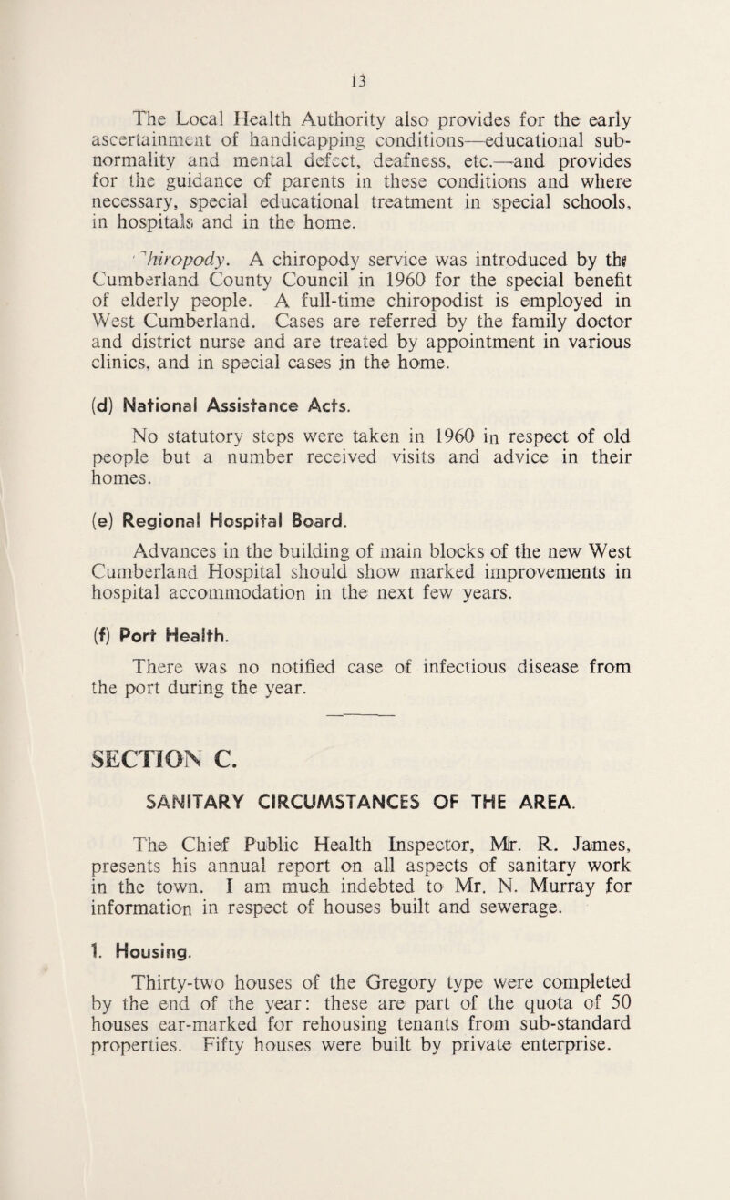 The Local Health Authority also provides for the early ascerLaiiiment of handicapping conditions—educational sub¬ normality and mental defect, deafness, etc.—^and provides for the guidance of parents in these conditions and where necessary, special educational treatment in special schools, in hospitals and in the home. ' ’'hiropody. A chiropody service was introduced by the Cumberland County Council in 1960 for the special benefit of elderly people. A full-time chiropodist is employed in V/est Cumberland. Cases are referred by the family doctor and district nurse and are treated by appointment in various clinics, and in special cases in the home. (d) National Assistance Acts. No statutory steps were taken in 1960 in respect of old people but a number received visits and advice in their homes. (e) Regional Hospital Board. Advances in the building of main blocks of the new West Cumberland Hospital should show marked improvements in hospital accommodation in the next few years. (f) Port Health. There was no notified case of infectious disease from the port during the year. SECnON c. SANITARY CIRCUMSTANCES OF THE AREA. The Chief Public Health Inspector, Mr. R. James, presents his annual report on all aspects of sanitary work in the town. I am much indebted to Mr. N. Murray for information in respect of houses built and sewerage. 1. Housing. Thirty-two houses of the Gregory type were completed by the end of the year: these are part of the quota of 50 houses ear-marked for rehousing tenants from sub-standard properties. Fifty houses were built by private enterprise.