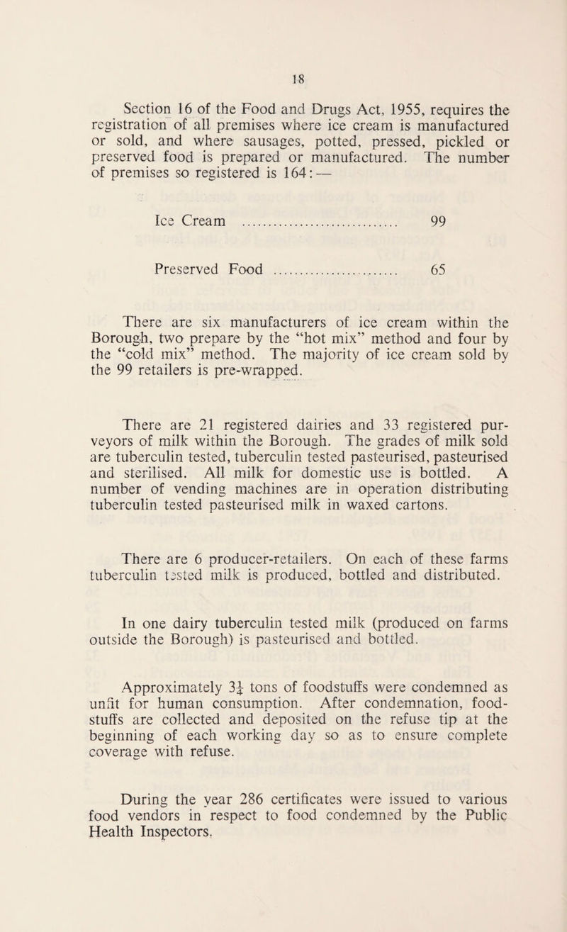 Section 16 of the Food and Drugs Act, 1955, requires the registration of all premises where ice cream is manufactured or sold, and where sausages, potted, pressed, pickled or preserved food is prepared or manufactured. The number of premises so registered is 164; — Ice Cream . 99 Preserved Food .. 65 There are six manufacturers of ice cream within the Borough, two prepare by the “hot mix” method and four by the “cold mix” method. The majority of ice cream sold by the 99 retailers is pre-wrapped. Til ere are 21 registered dairies and 33 registered pur¬ veyors of milk within the Borough. The grades of milk sold are tuberculin tested, tuberculin tested pasteurised, pasteurised and sterilised. All milk for domestic use is bottled. A number of vending machines are in operation distributing tuberculin tested pasteurised milk in waxed cartons. There are 6 producer-retailers. On each of these farms tuberculin tested milk is produced, bottled and distributed. In one dairy tuberculin tested milk (produced on farms outside the Borough) is pasteurised and bottled. Approximately 3J tons of foodstuffs were condemned as unht for human consumption. After condemnation, food¬ stuffs are collected and deposited on the refuse tip at the beginning of each working day so as to ensure complete coverage with refuse. During the year 286 certificates were issued to various food vendors in respect to food condemned by the Public Health Inspectors.