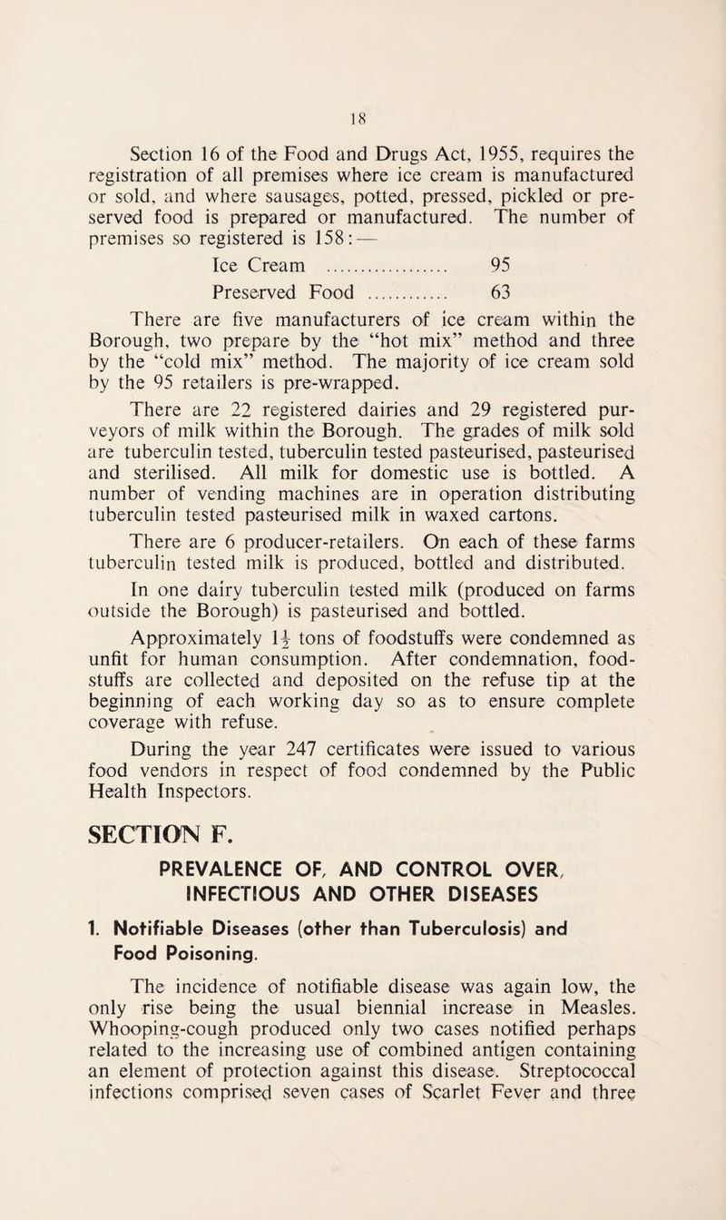 Section 16 of the Food and Drugs Act, 1955, requires the registration of all premises where ice cream is manufactured or sold, and where sausages, potted, pressed, pickled or pre¬ served food is prepared or manufactured. The number of premises so registered is 158: — Ice Cream . 95 Preserved Food . 63 There are five manufacturers of ice cream within the Borough, two prepare by the “hot mix” method and three by the “cold mix” method. The majority of ice cream sold by the 95 retailers is pre-wrapped. There are 22 registered dairies and 29 registered pur¬ veyors of milk within the Borough. The grades of milk sold are tuberculin tested, tuberculin tested pasteurised, pasteurised and sterilised. All milk for domestic use is bottled. A number of vending machines are in operation distributing tuberculin tested pasteurised milk in waxed cartons. There are 6 producer-retailers. On each of these farms tuberculin tested milk is produced, bottled and distributed. In one dairy tuberculin tested milk (produced on farms outside the Borough) is pasteurised and bottled. Approximately 1^ tons of foodstulfs were condemned as unfit for human consumption. After condemnation, food¬ stuffs are collected and deposited on the refuse tip at the beginning of each working day so as to ensure complete coverage with refuse. During the year 247 certificates were issued to various food vendors in respect of food condemned by the Public Health Inspectors. SECTION F. PREVALENCE OF, AND CONTROL OVER, INFECTIOUS AND OTHER DISEASES 1. Notifiable Diseases (other than Tuberculosis) and Food Poisoning. The incidence of notifiable disease was again low, the only rise being the usual biennial increase in Measles. Whooping-cough produced only two cases notified perhaps related to the increasing use of combined antigen containing an element of protection against this disease. Streptococcal infections comprised seven cases of Scarlet Fever and three