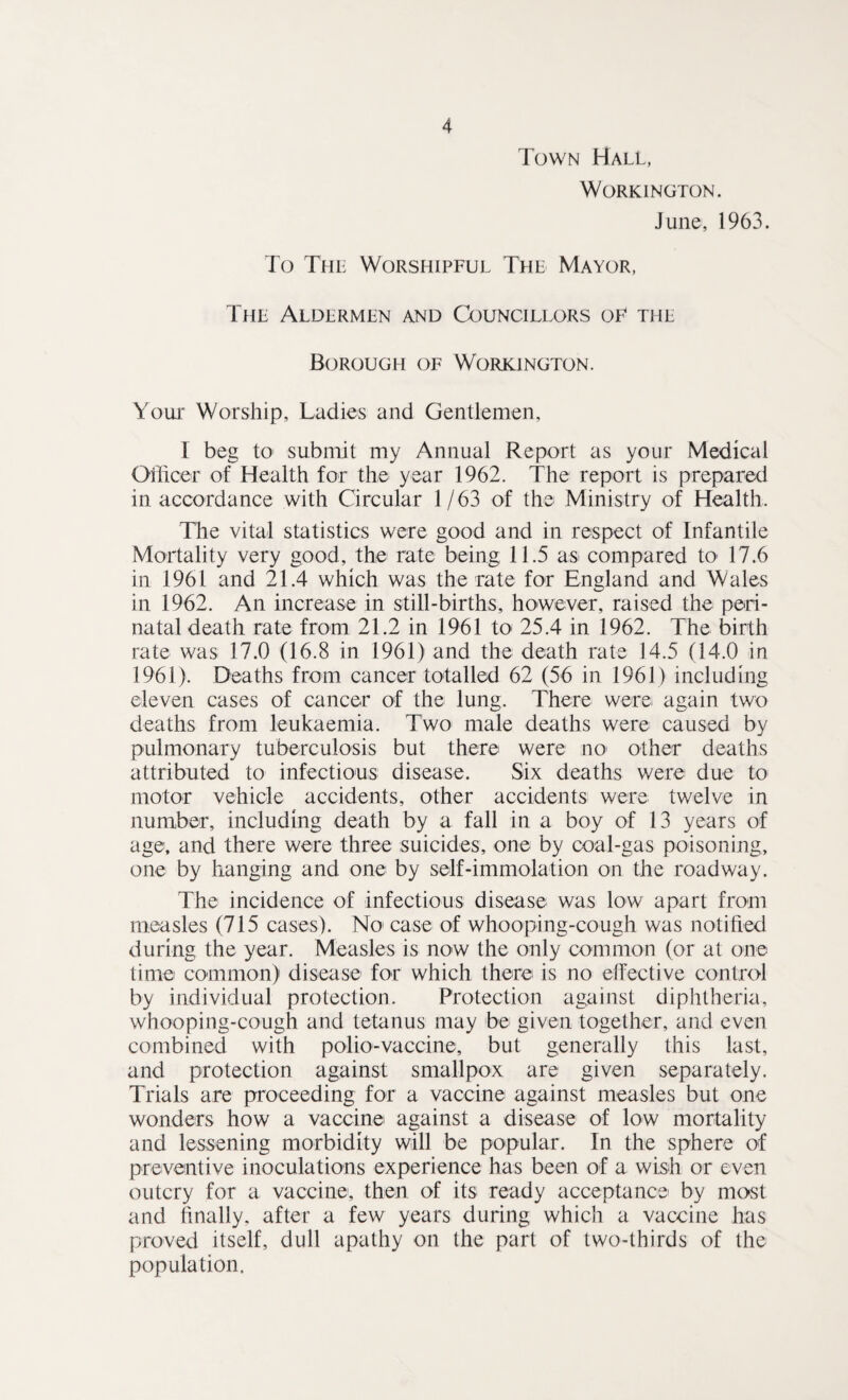 Town Hall, Workington. June, 1963. To The Worshipful The Mayor, The Aldermen and Councillors of the Borough of Workington. Your Worship, Ladies and Gentlemen, I beg to* submit my Annual Report as your Medical Officer of Health for the year 1962. The report is prepared in accordance with Circular 1/63 of the Ministry of Health. The vital statistics were good and in respect of Infantile Mortality very good, the rate being 11.5 as< compared to 17.6 in 1961 and 21.4 which was the rate for England and Wales in 1962. An increase in still-births, however, raised the peri¬ natal death rate from 21.2 in 1961 to 25.4 in 1962. The birth rate was 17.0 (16.8 in 1961) and the death rate 14.5 (14.0 in 1961). Deaths from cancer totalled 62 (56 in 1961) including eleven cases of cancer of the lung. There were again two deaths from leukaemia. Two male deaths were caused by pulmonary tuberculosis but there were no1 other deaths attributed to infectious disease. Six deaths were due to motor vehicle accidents, other accidents were twelve in number, including death by a fall in a boy of 13 years of age, and there were three suicides, one by coal-gas poisoning, one by hanging and one by self-immolation on the roadway. The incidence of infectious disease was low apart from measles (715 cases). No case of whooping-cough was notified during the year. Measles is now the only common (or at one time common) disease for which there is no effective control by individual protection. Protection against diphtheria, whooping-cough and tetanus may be given together, and even combined with polio-vaccine, but generally this last, and protection against smallpox are given separately. Trials are proceeding for a vaccine against measles but one wonders how a vaccine against a disease of low mortality and lessening morbidity will be popular. In the sphere of preventive inoculations experience has been of a wish or even outcry for a vaccine, then of its ready acceptance by most and finally, after a few years during which a vaccine has proved itself, dull apathy on the part of two-thirds of the population.