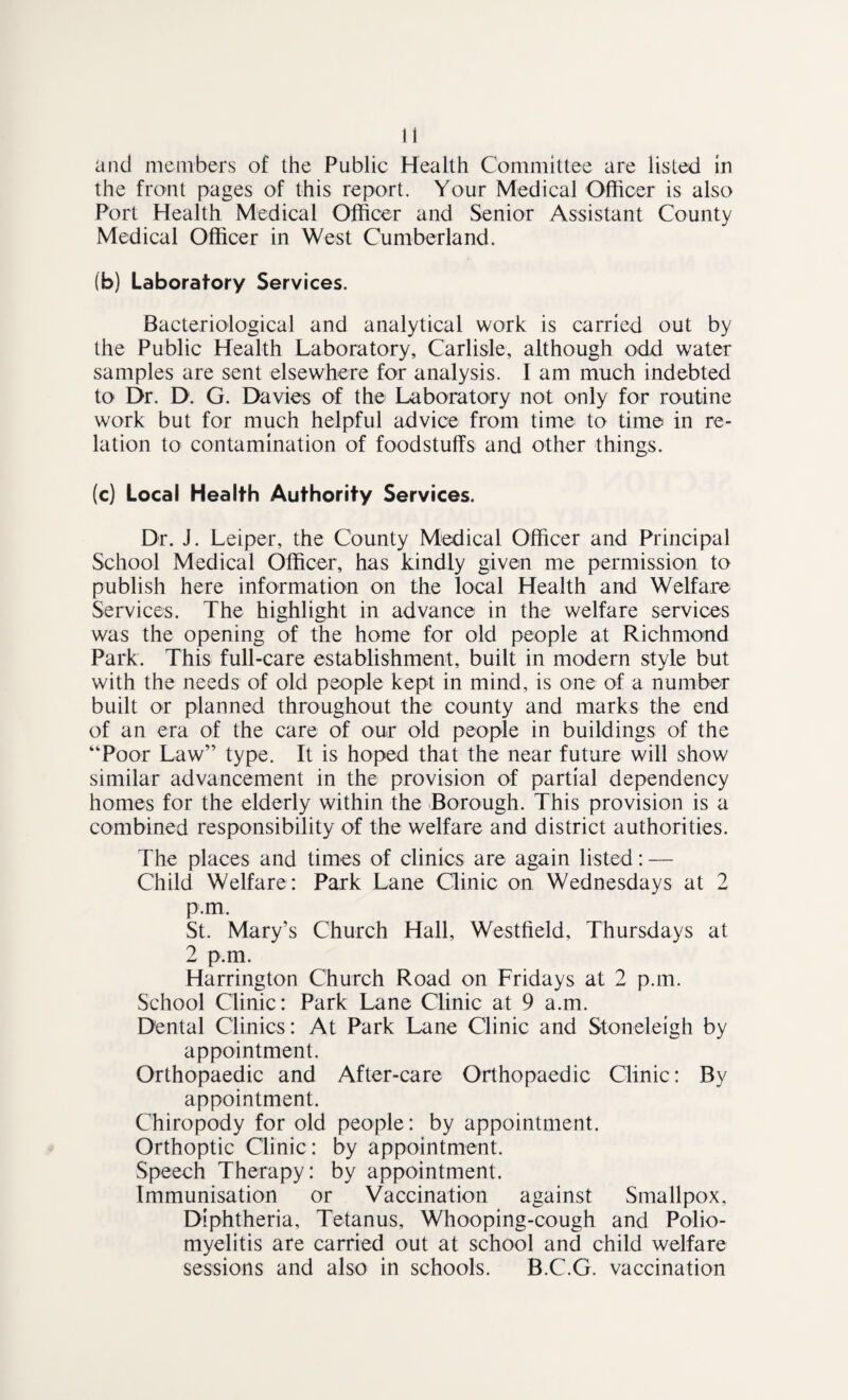 and members of the Public Health Committee are listed in the front pages of this report. Your Medical Officer is also Port Health Medical Officer and Senior Assistant County Medical Officer in West Cumberland. (b) Laboratory Services. Bacteriological and analytical work is carried out by the Public Health Laboratory, Carlisle, although odd water samples are sent elsewhere for analysis. I am much indebted to Dr. D. G. Davies of the Laboratory not only for routine work but for much helpful advice from time to time in re¬ lation to contamination of foodstuffs and other things. (c) Local Health Authority Services. Dr. J. Leiper, the County Medical Officer and Principal School Medical Officer, has kindly given me permission to publish here information on the local Health and Welfare Services. The highlight in advance in the welfare services was the opening of the home for old people at Richmond Park. This full-care establishment, built in modern style but with the needs of old people kept in mind, is one of a number built or planned throughout the county and marks the end of an era of the care of our old people in buildings of the “Poor Law” type. It is hoped that the near future will show similar advancement in the provision of partial dependency homes for the elderly within the Borough. This provision is a combined responsibility of the welfare and district authorities. The places and times of clinics are again listed: — Child Welfare: Park Lane Clinic on Wednesdays at 2 p.m. St. Mary’s Church Hall, Westfield, Thursdays at 2 p.m. Harrington Church Road on Fridays at 2 p.m. School Clinic: Park Lane Clinic at 9 a.m. Dental Clinics: At Park Lane Clinic and Stoneleigh by appointment. Orthopaedic and After-care Orthopaedic Clinic: By appointment. Chiropody for old people: by appointment. Orthoptic Clinic: by appointment. Speech Therapy: by appointment. Immunisation or Vaccination against Smallpox, Diphtheria, Tetanus, Whooping-cough and Polio¬ myelitis are carried out at school and child welfare sessions and also in schools. B.C.G. vaccination