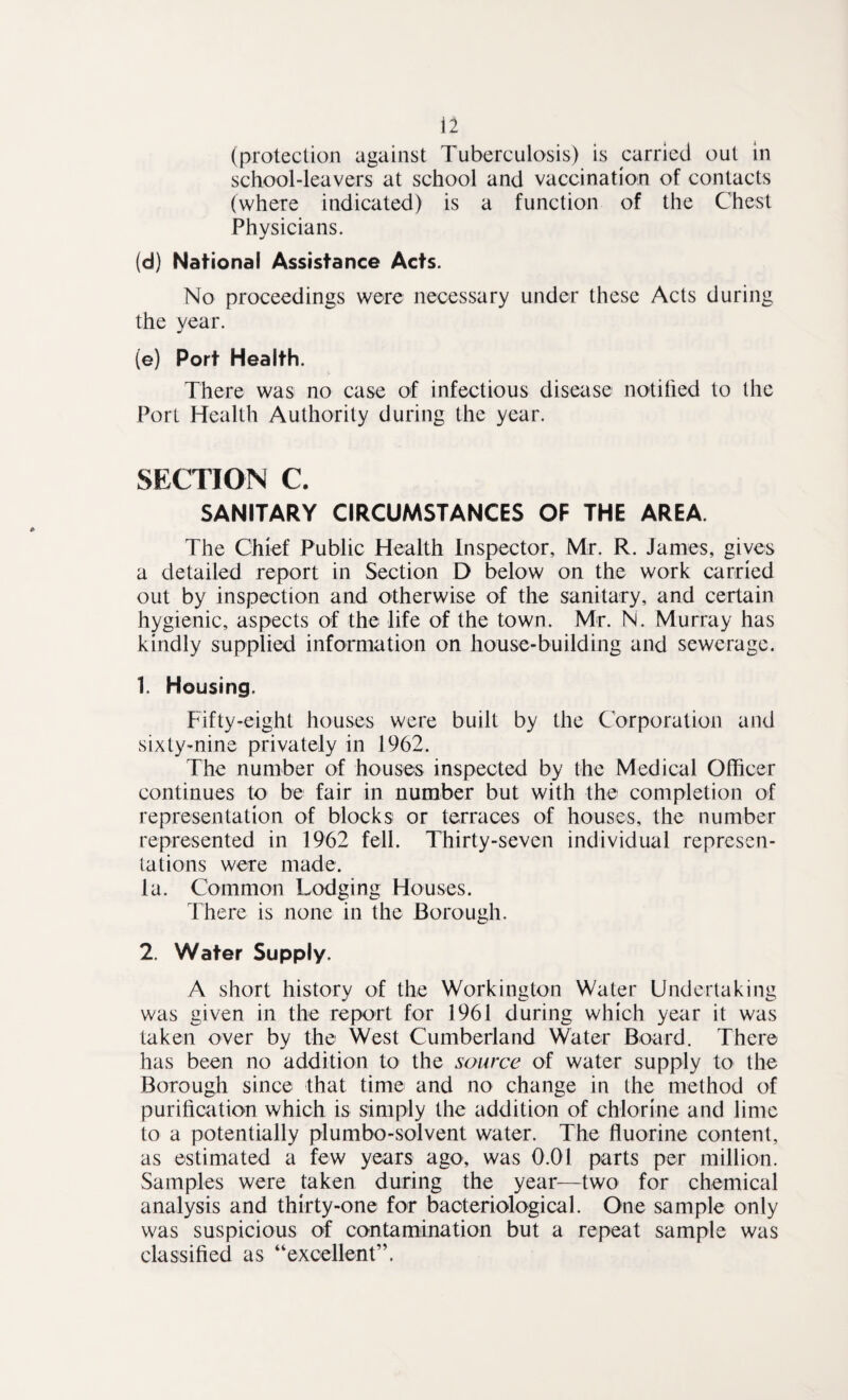 (protection against Tuberculosis) is carried out in school-leavers at school and vaccination of contacts (where indicated) is a function of the Chest Phvsicians. j (d) National Assistance Acts. No proceedings were necessary under these Acts during the year. (e) Port Health. There was no case of infectious disease notified to the Port Health Authority during the year. SECTION C. SANITARY CIRCUMSTANCES OF THE AREA. The Chief Public Health Inspector, Mr. R. James, gives a detailed report in Section D below on the work carried out by inspection and otherwise of the sanitary, and certain hygienic, aspects of the life of the town. Mr. N. Murray has kindly supplied information on house-building and sewerage. 1. Housing. Fifty-eight houses were built by the Corporation and sixty-nine privately in 1962. The number of houses inspected by the Medical Officer continues to be fair in number but with the completion of representation of blocks or terraces of houses, the number represented in 1962 fell. Thirty-seven individual represen¬ tations were made, la. Common Lodging Houses. There is none in the Borough. 2. Water Supply. A short history of the Workington Water Undertaking was given in the report for 1961 during which year it was taken over by the West Cumberland Water Board. There has been no addition to the source of water supply to the Borough since that time and no change in the method of purification which is simply the addition of chlorine and lime to a potentially plumbo-solvent water. The fluorine content, as estimated a few years ago, was 0.01 parts per million. Samples were taken during the year—two for chemical analysis and thirty-one for bacteriological. One sample only was suspicious of contamination but a repeat sample was classified as “excellent”.