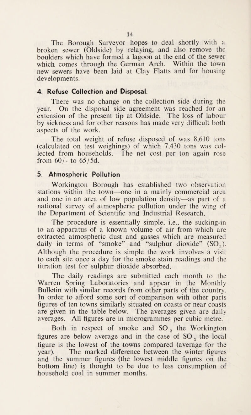The Borough Surveyor hopes to deal shortly with a broken sewer (Oldside) by relaying, and also remove the boulders which have formed a lagoon at the end of the sewer which comes through the German Arch. Within the town new sewers have been laid at Clay Flatts and for housing developments. 4. Refuse Collection and Disposal. There was no change on the collection side during the year. On the disposal side agreement was reached for an extension of the present tip at Oldside. The loss of labour by sickness and for other reasons has made very difficult both aspects of the work. The total weight of refuse disposed of was 8,610 tons (calculated on test weighings) of which, 7,430 tons was col¬ lected from households. The net cost per ton again rose from 60/- to 65/5d. 5. Atmospheric Pollution Workington Borough has established two observation stations within the town—one in a mainly commercial area and one in an area of low population density—as part of a national survey of atmospheric pollution under the wing of the Department of Scientific and Industrial Research. The procedure is essentially simple, i.e., the sucking-in to an apparatus of a known volume of air from which are extracted atmospheric dust and gasses which are measured daily in terms of “smoke” and “sulphur dioxide” (S02). Although the procedure is simple the work involves a visit to each site once a day for the smoke stain readings and the titration test for sulphur dioxide absorbed. The daily readings are submitted each month to the Warren Spring Laboratories and appear in the Monthly Bulletin with similar records from other parts of the country. In order to afford some sort of comparison with other parts figures of ten towns similarly situated on coasts or near coasts are given in the table below. The averages given are daily averages. All figures are in microgrammes per cubic metre. Both in respect of smoke and SO 2 the Workington figures are below average and in the case of SO 2 the local figure is the lowest of the towns compared (average for the year). The marked difference between the winter figures and the summer figures (the lowest middle figures on the bottom line) is thought to be due to less consumption of household coal in summer months.