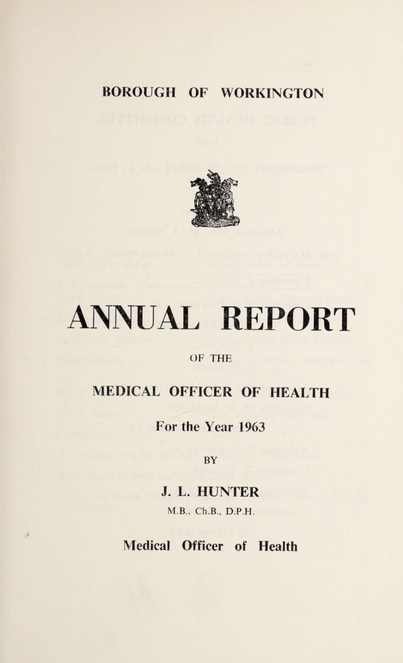 BOROUGH OF WORKINGTON ANNUAL REPORT OF THE MEDICAL OFFICER OF HEALTH For the Year 1963 BY J. L. HUNTER M B., Ch.B., D.P.H.