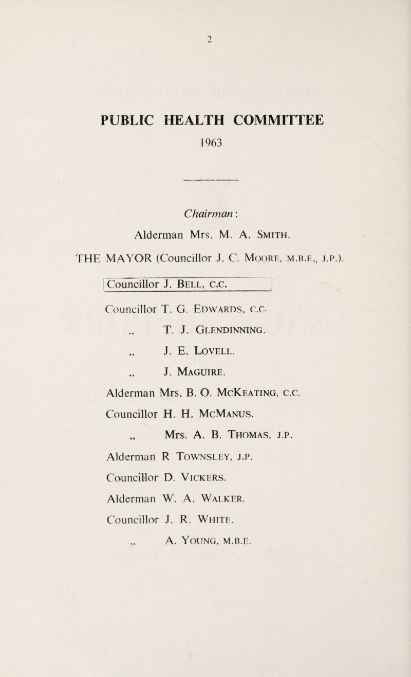 PUBLIC HEALTH COMMITTEE 1963 Chairman: Alderman Mrs. M. A. Smith. THE MAYOR (Councillor J. C. Moore, m.b.e., j.p.). Councillor J. Bell, c.c._| Councillor T. G. Edwards, c.c. T. J. Glendinning. „ J. E. Lovell. „ J. Maguire. Alderman Mrs. B. O. McKeating, c.c. Councillor H. H. McManus. „ Mrs. A. B. Thomas, j.p. Alderman R Townsley, j.p. Councillor D. Vickers. Alderman W. A. Walker. Councillor J. R. White. A. Young, m.b.e.