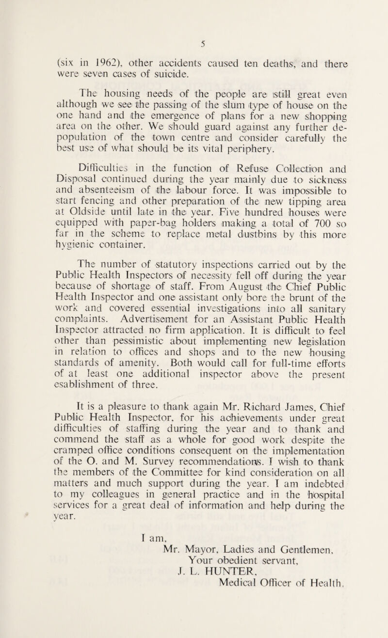 (six in 1962), other accidents caused ten deaths, and there were seven cases of suicide. The housing needs of the people are istill great even although we see the passing of the slum (type of house on the one hand and (the emergence of plans for a new shopping area on the other. We should guard against any further de¬ population of the town centre sand consider carefully the best use of what should be its vital periphery. Difficulties in the function of Refuse Collection and Disposal continued during the year mainly due to sickness and absenteeism of the labour force. It was impossible to start fencing and other preparation of the new tipping area at Oldside until late in the year. Five hundred houses were equipped with paper-bag holders making a total of 700 so far in the scheme to replace metal dustbins by this more hygienic container. The number of statutory inspections carried out by the Public Health Inspectors of necessity fell off during the year because of shortage of staff. From August the Chief Public Health Inspector and one assistant only bore the brunt of the work and covered essential investigations into all sanitary complaints. Advertisement for an Assistant Public Health Inspector attracted no firm application. It is difficult to* feel other than pessimistic about implementing new legislation in relation to offices and shops- and to the new housing standards of amenity. Roth would call for full-time efforts of at least one additional inspector above the present esablishment of three. It is a pleasure to thank again Mr. Richard James, Chief Public Health Inspector, for his achievements under great difficulties of staffing during the year and to thank and commend the staff as a whole for good work despite the cramped office conditions consequent on the implementation of the O and M. Survey recommendationis. I wish to thank the members of the Committee for kind consideration on all matters and much support during the year. I am indebted to my colleagues in general practice and in the hospital services for a great deal of information and help during the year. 1 am, Mr. Mayor, Ladies and Gentlemen, Your obedient servant, J. L, HUNTER,