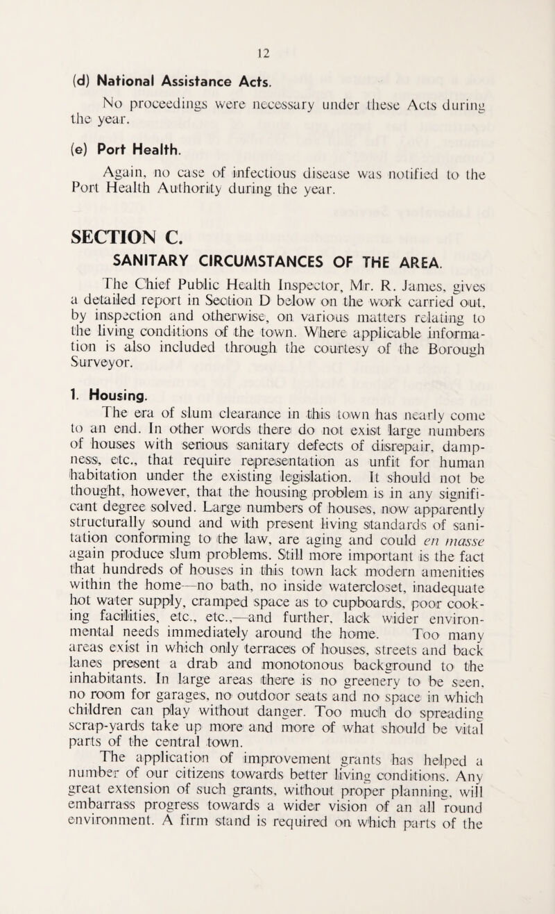 (d) National Assistance Acts. No proceedings were necessary under these Acts during the year. (e) Port Health. Again, no case of infectious disease was notified to the Port Health Authority during the year. SECTION C. SANITARY CIRCUMSTANCES OF THE AREA The Chief Public Health Inspector, Mr. R. Janies, gives a detailed report in Section D below on the work carried out, by inspection and otherwise, on various matters relating to the living conditions of the town. Where applicable informa¬ tion is also included through the courtesy of the Borough Surveyor. 1. Housing. The era of slum clearance in this town has nearly come to an end. In other words there do not exist large numbers of houses with serious sanitary defects of disrepair, damp¬ ness, etc., that require representation as unfit for human habitation under the existing legislation. It should not be thought, however, that the housing problem is in any signifi¬ cant degree solved. Large numbers of houses, now apparently structurally sound and with present living standards of sani¬ tation conforming to the law, are aging and could en masse again produce slum problems. Still more important is the fact that hundreds of houses in this town lack modern amenities within the home—no bath, no inside watercloset, inadequate hot water supply, cramped space as to' cupboards, poor cook¬ ing facilities, etc., etc.,—and further, lack wilder environ¬ mental needs immediately around the home. Too many areas exist in which only terraces of houses, streets and back lanes present a drab and monotonous background to the inhabitants. In large areas there is no greenery to be seen, no room for garages, no outdoor seats and no space in which children can pllay without danger. Too much do spreading scrap-yards take up more and more of what should be vital parts of the central town. The application of improvement grants has helped a number of our citizens towards better living conditions. Any great extension of such grants, without proper planning, will embarrass progress towards a wider vision of an all round environment. A firm stand is required on which parts of the