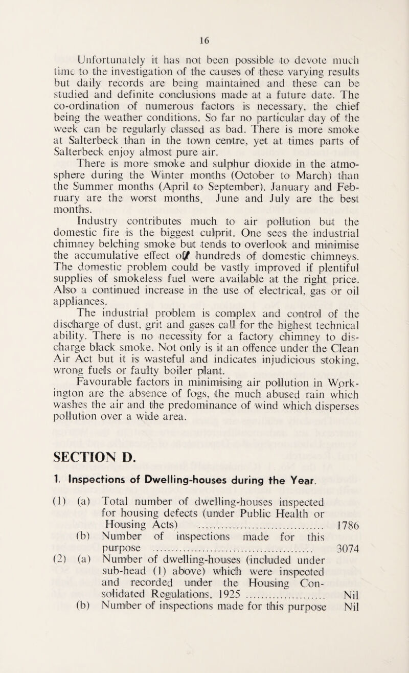 Unfortunately it has not been possible to devote much time to the investigation of the causes of these varying results but daily records are being maintained and these can be studied and definite conicliusionis made at a future date. The co-ordination of numerous factors is necessary, the chief being the weather conditions. So far no particular day of the week can be regularly classed as bad. There is more smoke at Salterbeck than in the town centre, yet at times parts of Salterbeck enjoy almost pure air. There is more smoke and sulphur dioxide in the atmo¬ sphere during the Winter months (October to March) than the Summer months (April to September). January and Feb¬ ruary are the worst months, June and July are the best months. Industry contributes much to air pollution but the domestic fire is the biggest culprit. One sees the industrial chimney belching smoke but tends to overlook and minimise the accumulative effect ofjf hundreds of domestic chimneys. The domestic problem could be vastly improved if plentiful supplies of smokeless fuel were available at the right price. Also- a continued increase in the use of electrical, gas or oil appliances. The industrial problem is complex and control of the discharge of dust, grit and gases call for the highest technical ability. There is no necessity for a factory chimney to dis¬ charge black smoke. Not only is it an offence under the Clean Air Act but it is wasteful and indicates injudicious stoking, wrong fuels or faulty boiler plant. Favourable factors in minimising air pollution in Work¬ ington are the absence of fogs, the much abused rain which washes the air and the predominance of wind which disperses pollution over a wide area. SECTION D. 1. Inspections of Dwelling-houses during the Year. (1) (a) Total number of dwelling-houses inspected for housing defects (under Public Health or Housing Acts) . 1786 (b) Number of inspections made for this purpose . 3074 (2) (a) Number of dwelling-houses (included under sub-head (1) above) which were inspected and recorded under the Housing Con¬ solidated Regulations, 1925 . Nil (b) Number of inspections made for this purpose Nil