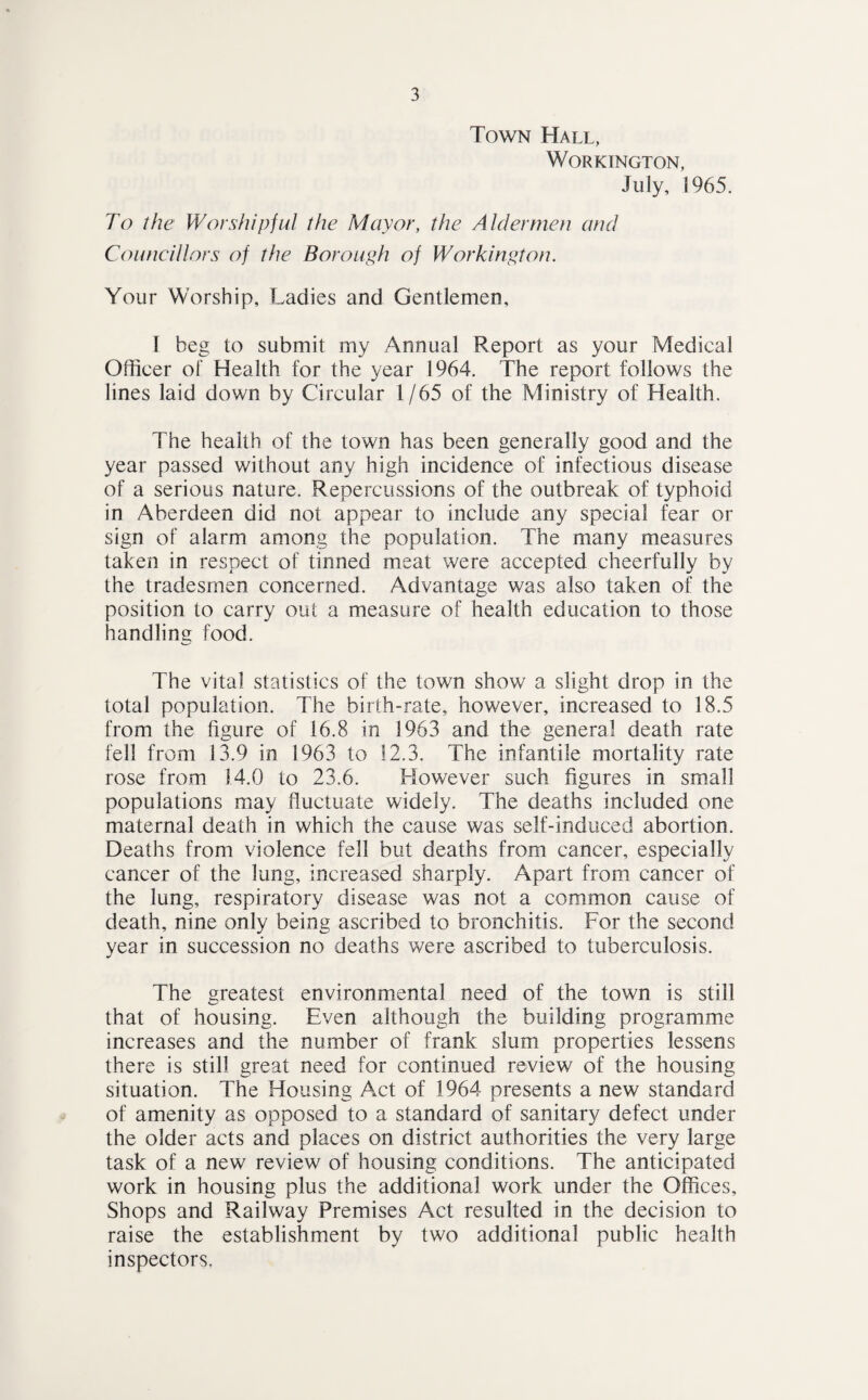 Town Hall, Workington, July, 1965. To the Worshipful the Mayor, the Aldermen and Councillors of the Borough of Workington. Your Worship, Ladies and Gentlemen, I beg to submit my Annual Report as your Medical Officer of Health for the year 1964. The report follows the lines laid down by Circular 1/65 of the Ministry of Health. The health of the town has been generally good and the year passed without any high incidence of infectious disease of a serious nature. Repercussions of the outbreak of typhoid in Aberdeen did not appear to include any special fear or sign of alarm among the population. The many measures taken in respect of tinned meat were accepted cheerfully by the tradesmen concerned. Advantage was also taken of the position to carry out a measure of health education to those handling food. The vital statistics of the town show a slight drop in the total population. The birth-rate, however, increased to 18.5 from the figure of 16.8 in 1963 and the general death rate fell from 13.9 in 1963 to 12.3. The infantile mortality rate rose from 14.0 to 23.6. However such figures in small populations may fluctuate widely. The deaths included one maternal death in which the cause was self-induced abortion. Deaths from violence fell but deaths from cancer, especially cancer of the lung, increased sharply. Apart from cancer of the lung, respiratory disease was not a common cause of death, nine only being ascribed to bronchitis. For the second year in succession no deaths were ascribed to tuberculosis. The greatest environmental need of the town is still that of housing. Even although the building programme increases and the number of frank slum properties lessens there is still great need for continued review of the housing situation. The Housing Act of 1964 presents a new standard of amenity as opposed to a standard of sanitary defect under the older acts and places on district authorities the very large task of a new review of housing conditions. The anticipated work in housing plus the additional work under the Offices, Shops and Railway Premises Act resulted in the decision to raise the establishment by two additional public health inspectors,