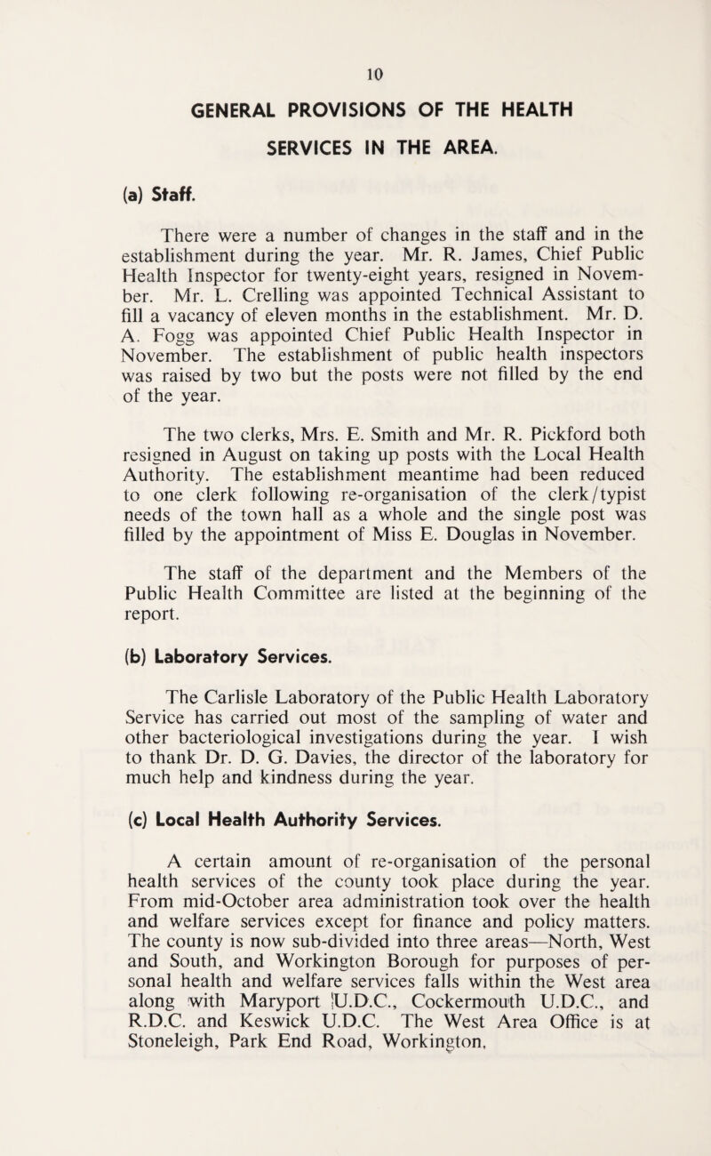 GENERAL PROVISIONS OF THE HEALTH SERVICES IN THE AREA. (a) Staff. There were a number of changes in the staff and in the establishment during the year. Mr. R. James, Chief Public Health Inspector for twenty-eight years, resigned in Novem¬ ber. Mr. L. Crelling was appointed Technical Assistant to fill a vacancy of eleven months in the establishment. Mr. D. A. Fogg was appointed Chief Public Health Inspector in November. The establishment of public health inspectors was raised by two but the posts were not filled by the end of the year. The two clerks, Mrs. E. Smith and Mr. R. Pickford both resigned in August on taking up posts with the Local Health Authority. The establishment meantime had been reduced to one clerk following re-organisation of the clerk/typist needs of the town hall as a whole and the single post was filled by the appointment of Miss E. Douglas in November. The staff of the department and the Members of the Public Health Committee are listed at the beginning of the report. (b) Laboratory Services. The Carlisle Laboratory of the Public Health Laboratory Service has carried out most of the sampling of water and other bacteriological investigations during the year. I wish to thank Dr. D. G. Davies, the director of the laboratory for much help and kindness during the year. (c) Local Health Authority Services. A certain amount of re-organisation of the personal health services of the county took place during the year. From mid-October area administration took over the health and welfare services except for finance and policy matters. The county is now sub-divided into three areas—North, West and South, and Workington Borough for purposes of per¬ sonal health and welfare services falls within the West area along with Maryport lU.D.C., Cockermouth U.D.C., and R.D.C. and Keswick U.D.C. The West Area Office is at Stoneleigh, Park End Road, Workington,