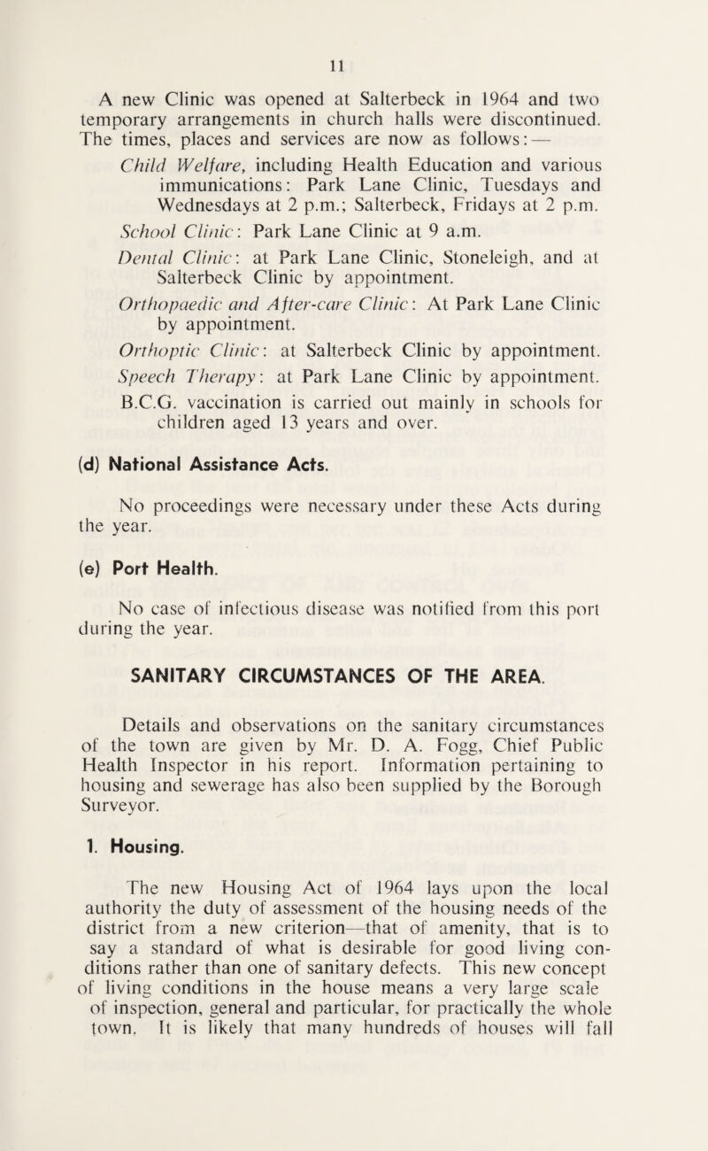 A new Clinic was opened at Salterbeck in 1964 and two temporary arrangements in church halls were discontinued. The times, places and services are now as follows; — Child Welfare, including Health Education and various immunications: Park Lane Clinic, Tuesdays and Wednesdays at 2 p.m.; Salterbeck, Fridays at 2 p.m. School Clinic: Park Lane Clinic at 9 a.m. Dental Clinic: at Park Lane Clinic, Stoneleigh, and at Salterbeck Clinic by appointment. Orthopaedic and After-care Clinic: At Park Lane Clinic by appointment. Orthoptic Clinic: at Salterbeck Clinic by appointment. Speech Therapy: at Park Lane Clinic by appointment. B.C.G. vaccination is carried out mainly in schools for children aged 13 years and over. (d) National Assistance Acts. No proceedings were necessary under these Acts during the year. (e) Port Health. No case of infectious disease was notified from this port during the year. SANITARY CIRCUMSTANCES OF THE AREA. Details and observations on the sanitary circumstances of the town are given by Mr. D. A. Fogg, Chief Public Health Inspector in his report. Information pertaining to housing and sewerage has also been supplied by the Borough Surveyor. 1. Housing. The new Housing Act of 1964 lays upon the local authority the duty of assessment of the housing needs of the district from a new criterion—that of amenity, that is to say a standard of what is desirable for good living con¬ ditions rather than one of sanitary defects. This new concept of living conditions in the house means a very large scale of inspection, general and particular, for practically the whole town, It is likely that many hundreds of houses will fall