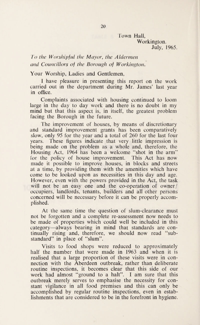 rown HalJ, Workington. July, 1965. 10 the Worshipful the Mayor, the Aldermen and Councillors of the Borough of Workington. Your Worship, Ladies and Gentlemen, 1 have pleasure in presenting this report on the work carried out in the department during Mr. James’ last year in office. Complaints associated with housing continued to loom large in the day to day work and there is no doubt in my mind but that this aspect is, in itself, the greatest problem facing the Borough in the future. The improvement of houses, by means of discretionary and standard improvement grants has been comparatively slow, only 95 for the year and a total of 260 for the last four years. These figures indicate that very little impression is being made on the problem as a whole and, therefore, the Housing Act, 1964 has been a welcome “shot in the arm” for the policy of house improvement. This Act has now made it possible to improve houses, in blocks and streets at a time, by providing them with the amenities which have come to be looked upon as necessities in this day and age. However, even with the powers provided in the Act, the task will not be an easy one and the co-operation of owner/ occupiers, landlords, tenants, builders and all other persons concerned will be necessary before it can be properly accom¬ plished. At the same time the question of slum-clearance must not be forgotten and a complete re-assessment now needs to be made of properties which could well be included in this category—always bearing in mind that standards are con¬ tinually rising and, therefore, we should now read “sub¬ standard” in place of “slum”. Visits to food shops were reduced to approximately half the number that were made in 1963 and when it is realised that a large proportion of these visits were in con¬ nection with the Aberdeen outbreak, rather than deliberate routine inspections, it becomes clear that this side of our work had almost “ground to a halt”. I am sure that this outbreak merely serves to emphasise the necessity for con¬ stant vigilance in all food premises and this can only be accomplished by regular routine inspections, even in estab¬ lishments that are considered to be in the forefront in hygiene.