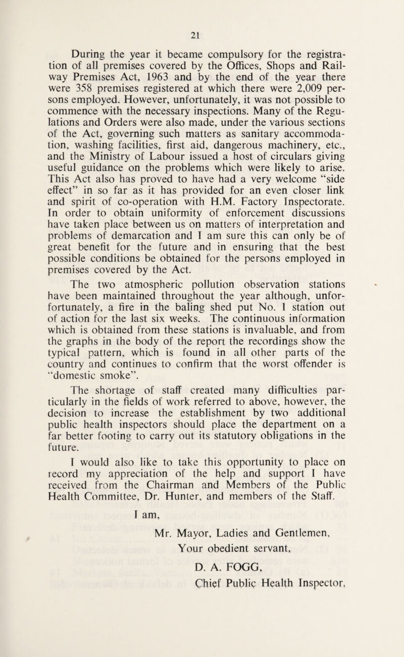 During the year it became compulsory for the registra¬ tion of all premises covered by the OflEices, Shops and Rail¬ way Premises Act, 1963 and by the end of the year there were 358 premises registered at which there were 2,009 per¬ sons employed. However, unfortunately, it was not possible to commence with the necessary inspections. Many of the Regu¬ lations and Orders were also made, under the various sections of the Act, governing such matters as sanitary accommoda¬ tion, washing facilities, first aid, dangerous machinery, etc., and the Ministry of Labour issued a host of circulars giving useful guidance on the problems which were likely to arise. This Act also has proved to have had a very welcome “side effect” in so far as it has provided for an even closer link and spirit of co-operation with H.M. Factory Inspectorate. In order to obtain uniformity of enforcement discussions have taken place between us on matters of interpretation and problems of demarcation and T am sure this can only be of great benefit for the future and in ensuring that the best possible conditions be obtained for the persons employed in premises covered by the Act. The two atmospheric pollution observation stations have been maintained throughout the year although, unfor- fortunately, a fire in the baling shed put No. 1 station out of action for the last six weeks. The continuous information which is obtained from these stations is invaluable, and from the graphs in the body of the report the recordings show the typical pattern, which is found in all other parts of the country and continues to confirm that the worst offender is “domestic smoke”. The shortage of staff created many difficulties par¬ ticularly in the fields of work referred to above, however, the decision to increase the establishment by two additional public health inspectors should place the department on a far better footing to carry out its statutory obligations in the future. r would also like to take this opportunity to place on record my appreciation of the help and support 1 have received from the Chairman and Members of the Public Health Committee, Dr. Hunter, and members of the Staff. f am, Mr. Mayor, Ladies and Gentlemen, Your obedient servant, D. A. FOGG, Chief Public Health Inspector,