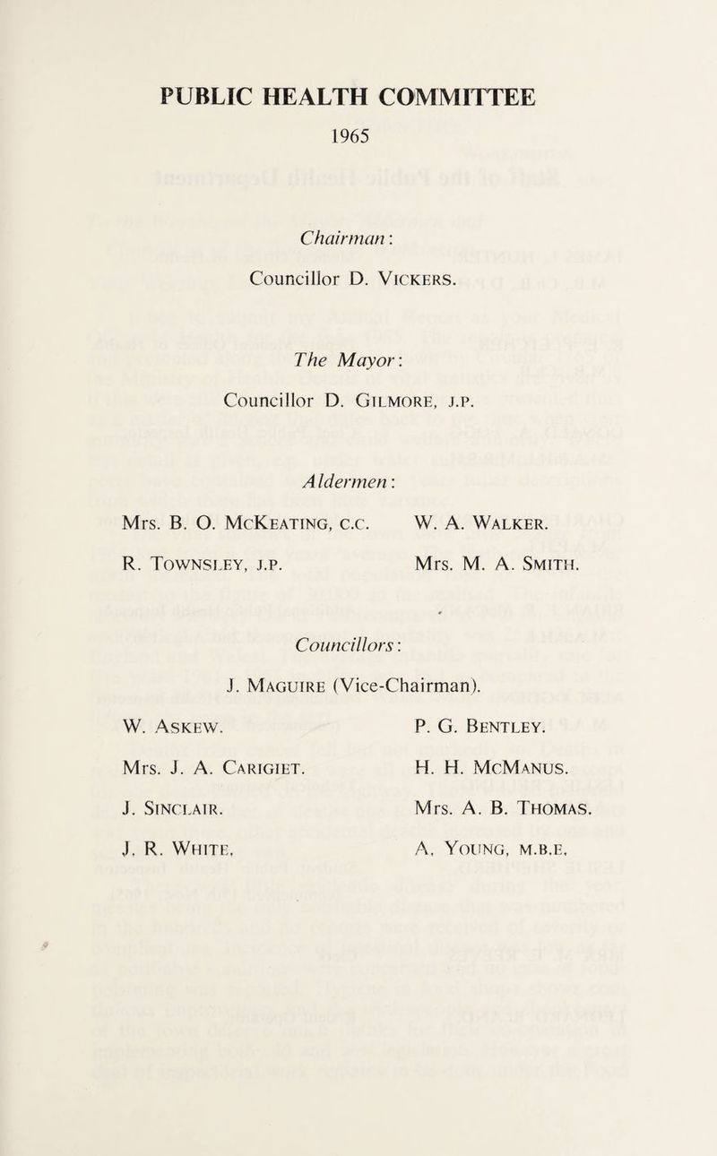 PUBLIC HEALTH COMMITTEE 1965 Chairman: Councillor D. Vickers. The Mayor: Councillor D. Gilmore, j.p. A ldermen: Mrs. B. O. McKeating, c.c. W. A. Walker. R. Townsley, j.p. Mrs. M. A. Smith. Councillors: J. Maguire (Vice-Chairman). W. Askew. P. G. Bentley. Mrs. J. A. Carigiet. H. H. McManus. J. Sinclair. Mrs. A. B. Thomas. J. R. White. A, Young, m.b.e.