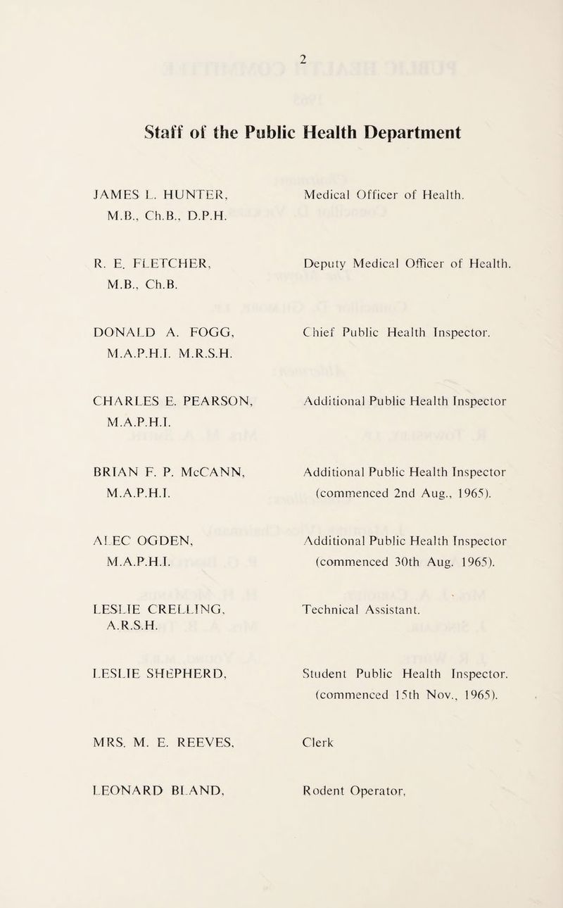 Staff of the Public Health Department JAMES L. HUNTER, Medical Officer of Health. M.B., Ch.B., D.P.H. R. E. FLETCHER, Deputy Medical Officer of Health M.B., Ch.B. DONALD A. FOGG, Chief Public Health Inspector. M.A.P.H.T M.R.S.H. CHARLES E. PEARSON, Additional Public Health Inspector M.A.P.H.T. BRIAN F. P. McCANN, Additional Public Health Inspector M.A.P.H.T. (commenced 2nd Aug., 1965). ALEC OGDEN, Additional Public Health Inspector M.A.P.H.T (commenced 30th Aug. 1965). LESLIE CREELING, A.R.S.H. Technical Assistant. LESLIE SHEPHERD, Student Public Health Inspector. (commenced 15th Nov., 1965). MRS. M. E. REEVES, Clerk LEONARD BLAND, Rodent Operator,