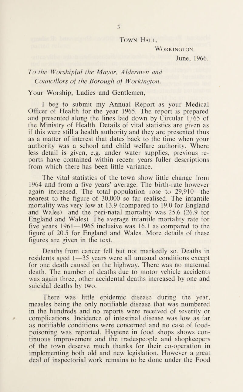 Town Hall, Workington, June, 1966. To the Worshipful the Mayor, Aldermen and Councillors of the Borough of Workington. Your Worship, Ladies and Gentlemen, I beg to submit my Annual Report as your Medical Officer of Health for the year 1965. The report is prepared and presented along the lines laid down by Circular 1/65 of the Ministry of Health. Details of vital statistics are given as if this were still a health authority and they are presented thus as a matter of interest that dates back to the time when your authority was a school and child welfare authority. Where less detail is given, e.g. under water supplies, previous re¬ ports have contained within recent years fuller descriptions from which there has been little variance. The vital statistics of the town show little change from 1964 and from a five years’ average. The birth-rate however again increased. The total population rose to 29,910—the nearest to the figure of 30,000 so far realised. The infantile mortality was very low at 13.9 (compared to 19.0 for England and Wales) and the peri-natal mortality was 25.6 (26.9 for England and Wales). The average infantile mortality rate for five years 1961—1965 inclusive was 16.1 as compared to the figure of 20.5 for England and Wales. More details of these figures are given in the text. Deaths from cancer fell but not markedly so. Deaths in residents aged 1—35 years were all unusual conditions except for one death caused on the highway. There was no maternal death. The number of deaths due to motor vehicle accidents was again three, other accidental deaths increased by one and suicidal deaths by two. There was little epidemic disease during the year, measles being the only notifiable disease that was numbered in the hundreds and no reports were received of severity or complications. Incidence of intestinal disease was low as far as notifiable conditions were concerned and no case of food¬ poisoning was reported. Hygiene in food shops shows con¬ tinuous improvement and the tradespeople and shopkeepers of the town deserve much thanks for their co-operation in implementing both old and new legislation. However a great deal of inspectorial work remains to be done under the Food