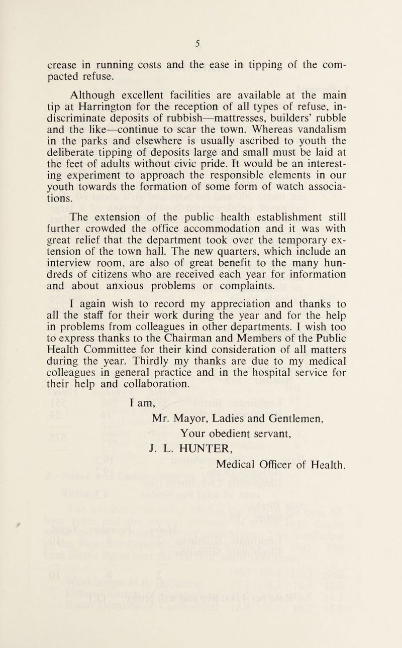 crease in running costs and the ease in tipping of the com¬ pacted refuse. Although excellent facilities are available at the main tip at Harrington for the reception of all types of refuse, in¬ discriminate deposits of rubbish—mattresses, builders’ rubble and the like—continue to scar the town. Whereas vandalism in the parks and elsewhere is usually ascribed to youth the deliberate tipping of deposits large and small must be laid at the feet of adults without civic pride. It would be an interest¬ ing experiment to approach the responsible elements in our youth towards the formation of some form of watch associa¬ tions. The extension of the public health establishment still further crowded the office accommodation and it was with great relief that the department took over the temporary ex¬ tension of the town hall. The new quarters, which include an interview room, are also of great benefit to the many hun¬ dreds of citizens who are received each year for information and about anxious problems or complaints. I again wish to record my appreciation and thanks to all the staff for their work during the year and for the help in problems from colleagues in other departments. I wish too to express thanks to the Chairman and Members of the Public Health Committee for their kind consideration of all matters during the year. Thirdly my thanks are due to my medical colleagues in general practice and in the hospital service for their help and collaboration. I am, Mr. Mayor, Ladies and Gentlemen, Your obedient servant, J. L. HUNTER, Medical Officer of Health.