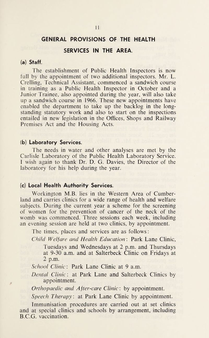 SERVICES IN THE AREA. (a) Staff. The establishment of Public Health Inspectors is now full by the appointment of two additional inspectors. Mr. L. Crelling, Technical Assistant, commenced a sandwich course in training as a Public Health Inspector in October and a Junior Trainee, also appointed during the year, will also take up a sandwich course in 1966. These new appointments have enabled the department to take up the backlog in the long¬ standing statutory work and also to start on the inspections entailed in new legislation in the Offices, Shops and Railway Premises Act and the Housing Acts. (b) Laboratory Services. The needs in water and other analyses are met by the Carlisle Laboratory of the Public Health Laboratory Service. I wish again to thank Dr. D. G. Davies, the Director of the laboratory for his help during the year. (c) Local Health Authority Services. Workington M.B. lies in the Western Area of Cumber¬ land and carries clinics for a wide range of health and welfare subjects. During the current year a scheme for the screening of women for the prevention of cancer of the neck of the womb was commenced. Three sessions each week, including an evening session are held at two clinics, by appointment. The times, places and services are as follows: Child Welfare and Health Education: Park Lane Clinic, Tuesdays and Wednesdays at 2 p.m. and Thursdays at 9-30 a.m. and at Salterbeck Clinic on Fridays at 2 p.m. School Clinic: Park Lane Clinic at 9 a.m. Dental Clinic: at Park Lane and Salterbeck Clinics by appointment. Orthopaedic and After-care Clinic: by appointment. Speech Therapy: at Park Lane Clinic by appointment. Immunisation procedures are carried out at set clinics and at special clinics and schools by arrangement, including B.C.G. vaccination.