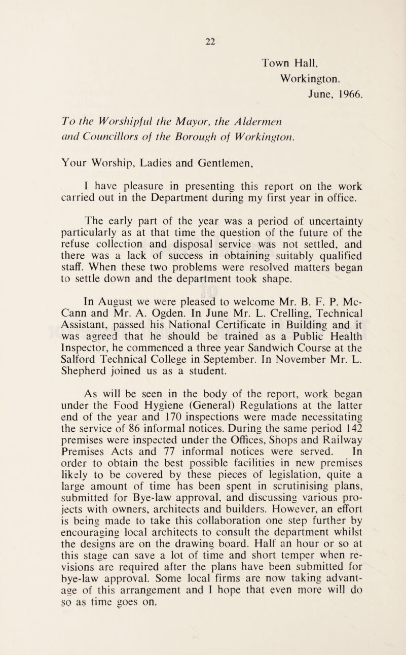 Town Hall, Workington. June, 1966. To the Worshipful the Mayor, the Aldermen and Councillors of the Borough of Workington. Your Worship, Ladies and Gentlemen, I have pleasure in presenting this report on the work carried out in the Department during my first year in office. The early part of the year was a period of uncertainty particularly as at that time the question of the future of the refuse collection and disposal service was not settled, and there was a lack of success in obtaining suitably qualified staff. When these two problems were resolved matters began to settle down and the department took shape. In August we were pleased to welcome Mr. B. F. P. Mc¬ Cann and Mr. A. Ogden. In June Mr. L. Crelling, Technical Assistant, passed his National Certificate in Building and it was agreed that he should be trained as a Public Health Inspector, he commenced a three year Sandwich Course at the Salford Technical College in September. In November Mr. L. Shepherd joined us as a student. As will be seen in the body of the report, work began under the Food Hygiene (General) Regulations at the latter end of the year and 170 inspections were made necessitating the service of 86 informal notices. During the same period 142 premises were inspected under the Offices, Shops and Railway Premises Acts and 77 informal notices were served. In order to obtain the best possible facilities in new premises likely to be covered by these pieces of legislation, quite a large amount of time has been spent in scrutinising plans, submitted for Bye-law approval, and discussing various pro¬ jects with owners, architects and builders. However, an effort is being made to take this collaboration one step further by encouraging local architects to consult the department whilst the designs are on the drawing board. Half an hour or so at this stage can save a lot of time and short temper when re¬ visions are required after the plans have been submitted for bye-law approval. Some local firms are now taking advant¬ age of this arrangement and I hope that even more will do so as time goes on,