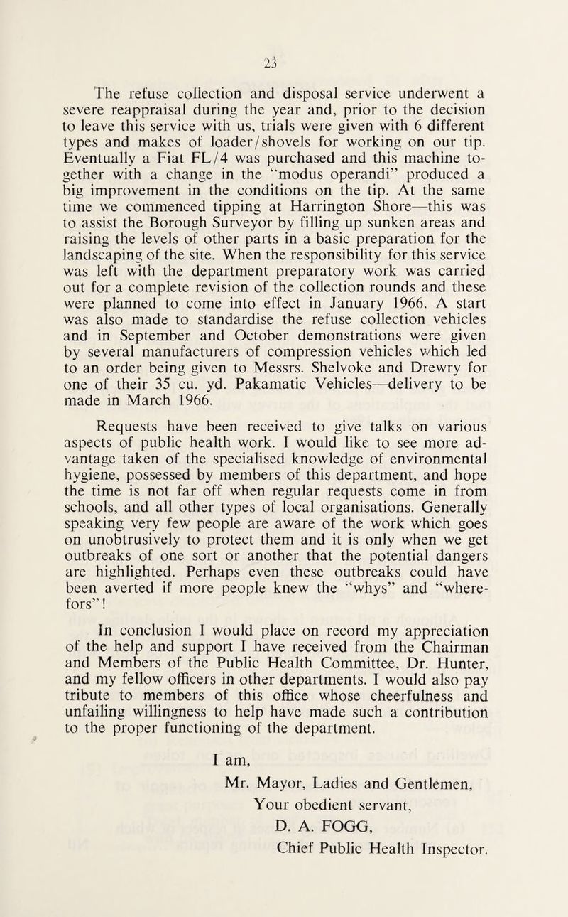 The refuse collection and disposal service underwent a severe reappraisal during the year and, prior to the decision to leave this service with us, trials were given with 6 different types and makes of loader/shovels for working on our tip. Eventually a Fiat FL/4 was purchased and this machine to¬ gether with a change in the “modus operandi” produced a big improvement in the conditions on the tip. At the same time we commenced tipping at Harrington Shore—this was to assist the Borough Surveyor by filling up sunken areas and raising the levels of other parts in a basic preparation for the landscaping of the site. When the responsibility for this service was left with the department preparatory work was carried out for a complete revision of the collection rounds and these were planned to come into effect in January 1966. A start was also made to standardise the refuse collection vehicles and in September and October demonstrations were given by several manufacturers of compression vehicles which led to an order being given to Messrs. Shelvoke and Drewry for one of their 35 cu. yd. Pakamatic Vehicles—delivery to be made in March 1966. Requests have been received to give talks on various aspects of public health work. I would like to see more ad¬ vantage taken of the specialised knowledge of environmental hygiene, possessed by members of this department, and hope the time is not far off when regular requests come in from schools, and all other types of local organisations. Generally speaking very few people are aware of the work which goes on unobtrusively to protect them and it is only when we get outbreaks of one sort or another that the potential dangers are highlighted. Perhaps even these outbreaks could have been averted if more people knew the “whys” and “where- fors”! In conclusion I would place on record my appreciation of the help and support I have received from the Chairman and Members of the Public Health Committee, Dr. Hunter, and my fellow officers in other departments. I would also pay tribute to members of this office whose cheerfulness and unfailing willingness to help have made such a contribution to the proper functioning of the department. I am, Mr. Mayor, Ladies and Gentlemen, Your obedient servant, D. A. FOGG, Chief Public Flealth Inspector.
