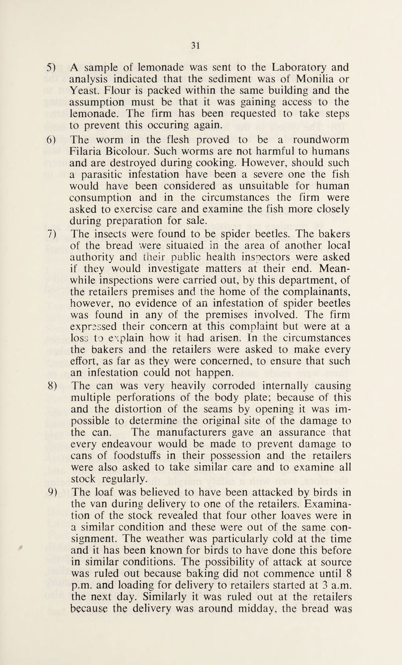 5) A sample of lemonade was sent to the Laboratory and analysis indicated that the sediment was of Monilia or Yeast. Flour is packed within the same building and the assumption must be that it was gaining access to the lemonade. The firm has been requested to take steps to prevent this occuring again. 6) The worm in the flesh proved to be a roundworm Filaria Bicolour. Such worms are not harmful to humans and are destroyed during cooking. However, should such a parasitic infestation have been a severe one the fish would have been considered as unsuitable for human consumption and in the circumstances the firm were asked to exercise care and examine the fish more closely during preparation for sale. 7) The insects were found to be spider beetles. The bakers of the bread were situated in the area of another local authority and their public health inspectors were asked if they would investigate matters at their end. Mean¬ while inspections were carried out, by this department, of the retailers premises and the home of the complainants, however, no evidence of an infestation of spider beetles was found in any of the premises involved. The firm expressed their concern at this complaint but were at a loss to explain how it had arisen. In the circumstances the bakers and the retailers were asked to make every effort, as far as they were concerned, to ensure that such an infestation could not happen. 8) The can was very heavily corroded internally causing multiple perforations of the body plate; because of this and the distortion of the seams by opening it was im¬ possible to determine the original site of the damage to the can. The manufacturers gave an assurance that every endeavour would be made to prevent damage to cans of foodstuffs in their possession and the retailers were also asked to take similar care and to examine all stock regularly. 9) The loaf was believed to have been attacked by birds in the van during delivery to one of the retailers. Examina¬ tion of the stock revealed that four other loaves were in a similar condition and these were out of the same con¬ signment. The weather was particularly cold at the time and it has been known for birds to have done this before in similar conditions. The possibility of attack at source was ruled out because baking did not commence until 8 p.m. and loading for delivery to retailers started at 3 a.m. the next day. Similarly it was ruled out at the retailers because the delivery was around midday, the bread was