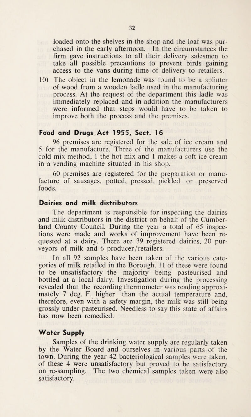 loaded onto the shelves in the shop and the loaf was pur¬ chased in the early afternoon. In the circumstances the firm gave instructions to all their delivery salesmen to take all possible precautions to prevent birds gaining access to the vans during time of delivery to retailers. 10) The object in the lemonade was found to be a splinter of wood from a wooden ladle used in the manufacturing process. At the request of the department this ladle was immediately replaced and in addition the manufacturers were informed that steps would have to be taken to improve both the process and the premises. Food and Drugs Act 1955, Sect. 16 96 premises are registered for the sale of ice cream and 5 for the manufacture. Three of the manufacturers use the cold mix method, 1 the hot mix and 1 makes a soft ice cream in a vending machine situated in his shop. 60 premises are registered for the preparation or manu¬ facture of sausages, potted, pressed, pickled or preserved foods. Dairies and milk distributors The department is responsible for inspecting the dairies and milk distributors in the district on behalf of the Cumber¬ land County Council. During the year a total of 65 inspec¬ tions were made and works of improvement have been re¬ quested at a dairy. There are 39 registered dairies, 20 pur¬ veyors of milk and 6 producer/retailers. In all 92 samples have been taken of the various cate¬ gories of milk retailed in the Borough. 11 of these were found to be unsatisfactory the majority being pasteurised and bottled at a local dairy. Investigation during the processing revealed that the recording thermometer v/as reading approxi¬ mately 7 deg. F. higher than the actual temperature and, therefore, even with a safety margin, the milk was still being grossly under-pasteurised. Needless to say this state of affairs has now been remedied. Water Supply Samples of the drinking water supply are regularly taken by the Water Board and ourselves in various parts of the town. During the year 42 bacteriological samples were taken, of these 4 were unsatisfactory but proved to be satisfactory on re-sampling. The two chemical samples taken were also satisfactory.