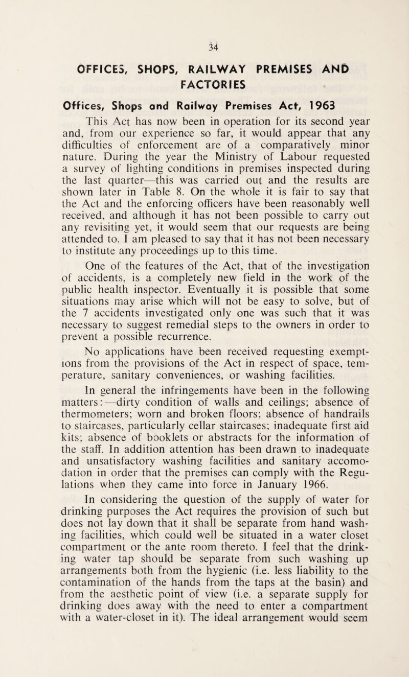 OFFICES, SHOPS, RAILWAY PREMISES AND FACTORIES Off ices. Shops and Railway Premises Act, 1963 This Act has now been in operation for its second year and, from our experience so far, it would appear that any difficulties of enforcement are of a comparatively minor nature. During the year the Ministry of Labour requested a survey of lighting conditions in premises inspected during the last quarter—this was carried out and the results are shown later in Table 8. On the whole it is fair to say that the Act and the enforcing officers have been reasonably well received, and although it has not been possible to carry out any revisiting yet, it would seem that our requests are being attended to. I am pleased to say that it has not been necessary to institute any proceedings up to this time. One of the features of the Act, that of the investigation of accidents, is a completely new field in the work of the public health inspector. Eventually it is possible that some situations may arise which will not be easy to solve, but of the 7 accidents investigated only one was such that it was necessary to suggest remedial steps to the owners in order to prevent a possible recurrence. No applications have been received requesting exempt¬ ions from the provisions of the Act in respect of space, tem¬ perature, sanitary conveniences, or washing facilities. in general the infringements have been in the following matters:—dirty condition of walls and ceilings; absence of thermometers; worn and broken floors; absence of handrails to staircases, particularly cellar staircases; inadequate first aid kits; absence of booklets or abstracts for the information of the staff. In addition attention has been drawn to inadequate and unsatisfactory washing facilities and sanitary accomo¬ dation in order that the premises can comply with the Regu¬ lations when they came into force in January 1966. In considering the question of the supply of water for drinking purposes the Act requires the provision of such but does not lay down that it shall be separate from hand wash¬ ing facilities, which could well be situated in a water closet compartment or the ante room thereto. I feel that the drink¬ ing water tap should be separate from such washing up arrangements both from the hygienic (i.e. less liability to the contamination of the hands from the taps at the basin) and from the aesthetic point of view (i.e. a separate supply for drinking does away with the need to enter a compartment with a water-closet in it). The ideal arrangement would seem