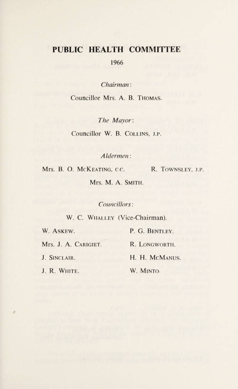 PUBLIC HEALTH COMMITTEE 1966 Chairman: Councillor Mrs. A. B. Thomas. The Mayor: Councillor W. B. Collins, j.p. Aldermen: Mrs. B. O. McKeating, cc. R. Townsley, j. Mrs. M. A. Smith. Councillors: W. C. Whalley (Vice-Chairman). W. Askew. P. G. Bentley. Mrs. J. A. Carigiet. R. Longworth. J. Sinclair. H. H. McManus. J. R. White. W. Minto-