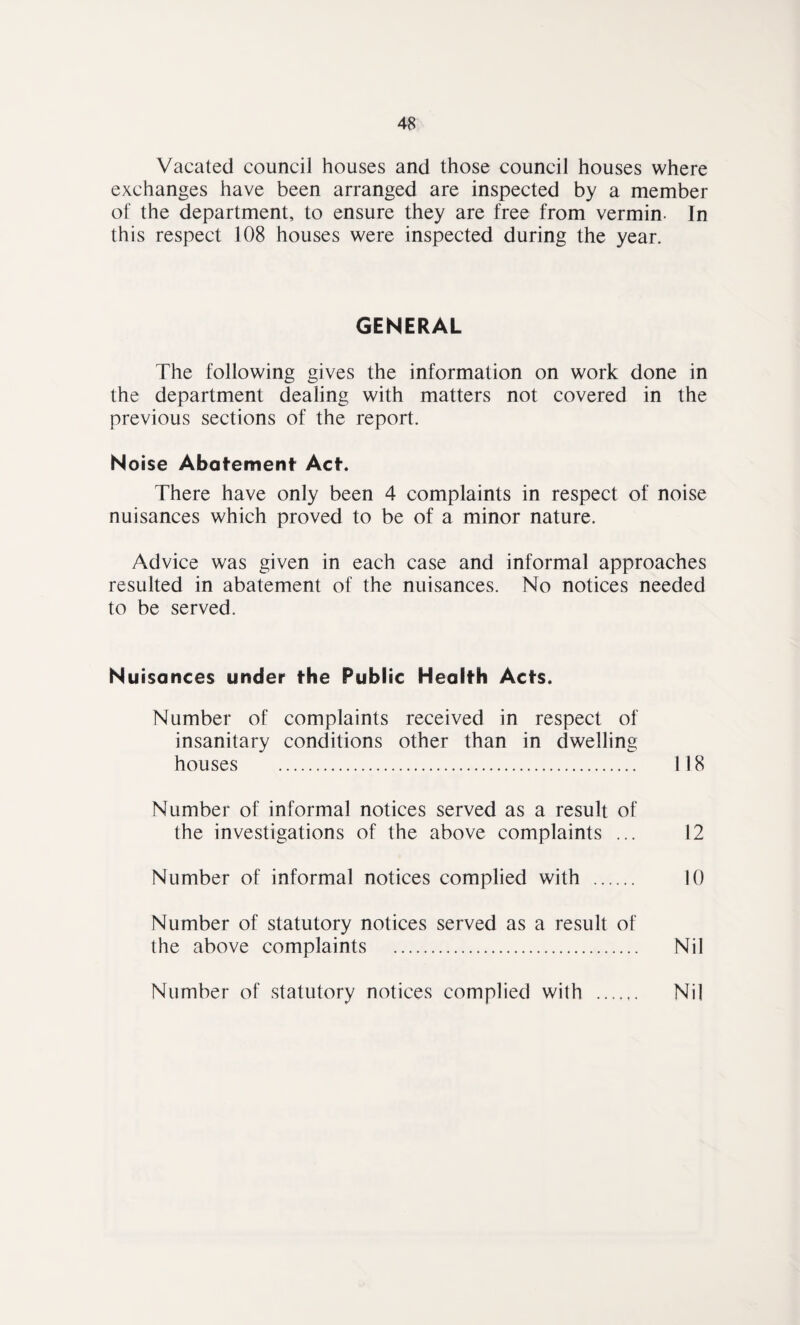 Vacated council houses and those council houses where exchanges have been arranged are inspected by a member of the department, to ensure they are free from vermin- In this respect 108 houses were inspected during the year. GENERAL The following gives the information on work done in the department dealing with matters not covered in the previous sections of the report. Noise Abatement Act. There have only been 4 complaints in respect of noise nuisances which proved to be of a minor nature. Advice was given in each case and informal approaches resulted in abatement of the nuisances. No notices needed to be served. Nuisances under the Public Health Acts. Number of complaints received in respect of insanitary conditions other than in dwelling houses . 118 Number of informal notices served as a result of the investigations of the above complaints ... 12 Number of informal notices complied with . 10 Number of statutory notices served as a result of the above complaints . Nil Number of statutory notices complied with . Nil