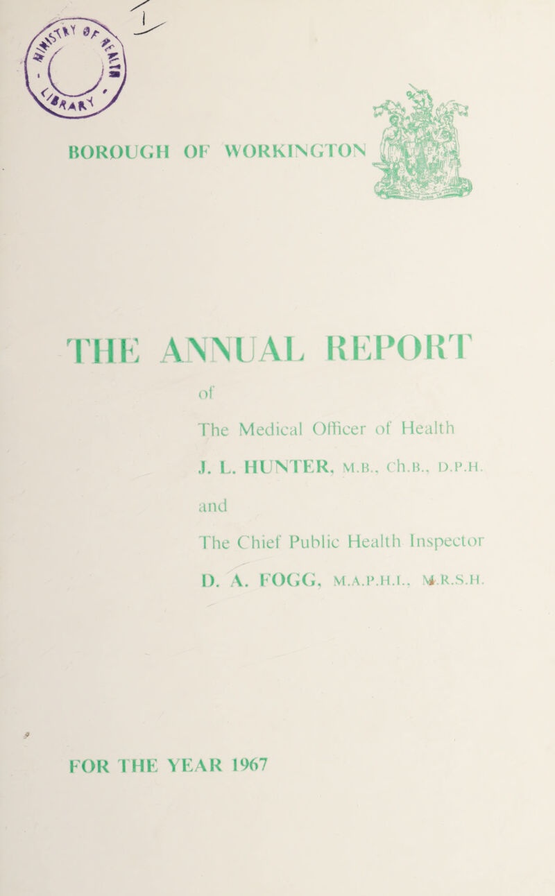 THE ANNUAL REPORT of The Medical Officer of Health J. L. HUNTER, m.b., ch.B., d.p.h. and The Chief Public Health Inspector D. A. FOGG, M.A.P.H.f., N4-.R.S.H. FOR THE YEAR 1967