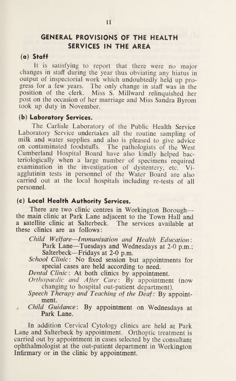GENERAL PROVISIONS OF THE HEALTH SERVICES IN THE AREA (a) Staff It is satisfying to report that there were no major changes in staff during the year thus obviating any hiatus in output of inspectorial work which undoubtedly held up pro¬ gress for a few years. The only change in staff was in the position of the clerk. Miss S. Millward relinquished her post on the occasion of her marriage and Miss Sandra Byrom took up duty in November. (b) Laboratory Services. The Carlisle Laboratory of the Public Health Service Laboratory Service undertakes all the routine sampling of milk and water supplies and also is pleased to give advice on contaminated foodstuffs. The pathologists of the West Cumberland Hospital Board have also kindly helped bac- teriologically when a large number of specimens required examination in the investigation of dystentery, etc. Vi- agglutinin tests in personnel of the Water Board are also carried out at the local hospitals including re-tests of all personnel. (c) Local Health Authority Services. There are two clinic centres in Workington Borough— the main clinic at Park Lane adjacent to the Town Hall and a satellite clinic at Salterbeck. The services available at these clinics are as follows: Child Welfare—Immunisation and Health Education: Park Lane—Tuesdays and Wednesdays at 2-0 p.m,; Salterbeck—Fridays at 2-0 p.m. School Clinic: No fixed session but appointments for special cases are held according to need. Dental Clinic: At both clinics by appointment. Orthopaedic and After Care: By appointment (now changing to hospital out-patient department). Speech Therapy and Teaching of the Deaf: By appoint¬ ment. Child Guidance: By appointment on Wednesdays at Park Lane. In addition Cervical Cytology clinics are held at Park Lane and Salterbeck by appointment. Orthoptic treatment is carried out by appointment in cases selected by the consultant ophthalmologist at the out-patient department in Workington Infirmary or in the clinic by appointment.