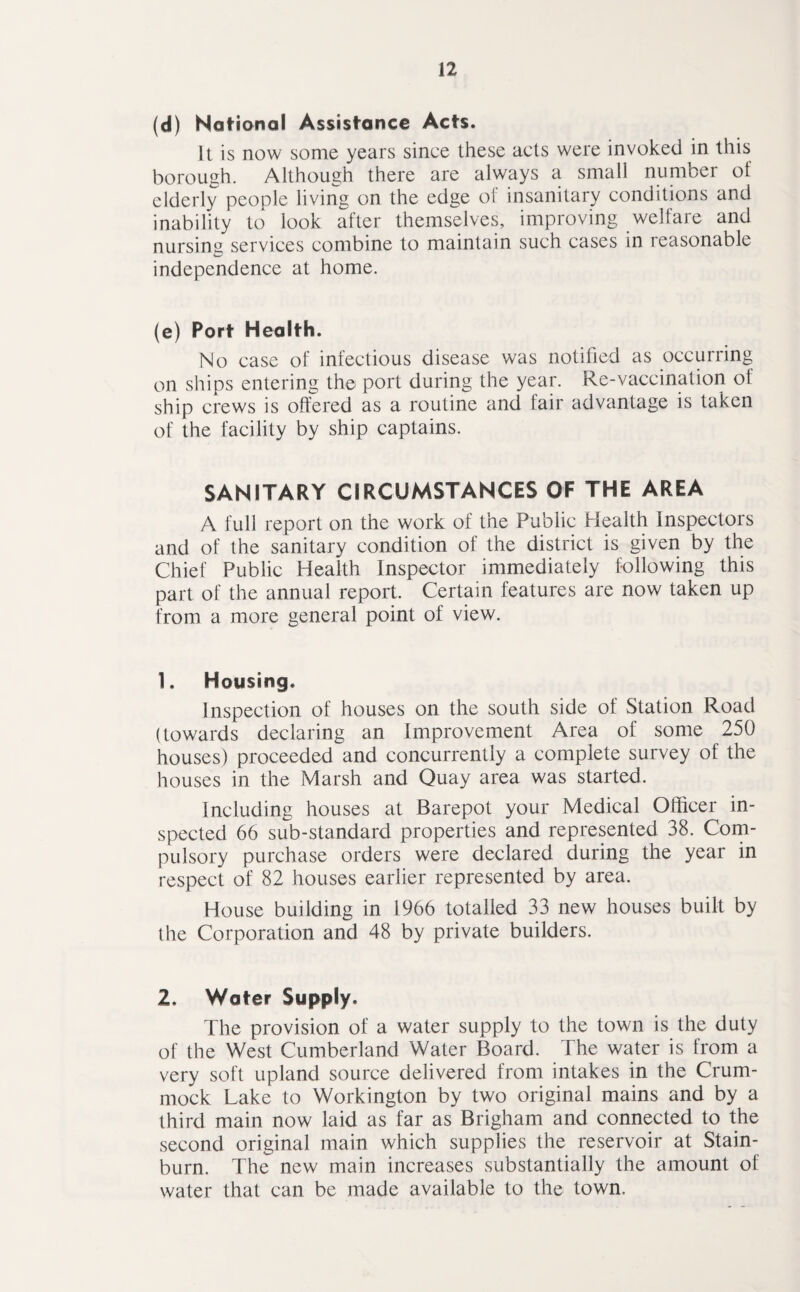(d) National Assistance Acts. It is now some years since these acts were invoked in this borough. Although there are always a small number of elderly people living on the edge of insanitary conditions and inability to look after themselves, improving welfare and nursing services combine to maintain such cases in reasonable independence at home. (e) Port Health. No case of infectious disease was notified as occurring on ships entering the port during the year. Re-vaccination of ship crews is offered as a routine and fair advantage is taken of the facility by ship captains. SANITARY CIRCUMSTANCES OF THE AREA A full report on the work of the Public Health Inspectors and of the sanitary condition of the district is given by the Chief Public Health Inspector immediately following this part of the annual report. Certain features are now taken up from a more general point of view. 1. Housing. Inspection of houses on the south side of Station Road (towards declaring an Improvement Area of some 250 houses) proceeded and concurrently a complete survey of the houses in the Marsh and Quay area was started. Including houses at Barepot your Medical Officer in¬ spected 66 sub-standard properties and represented 38. Com¬ pulsory purchase orders were declared during the year in respect of 82 houses earlier represented by area. House building in 1966 totalled 33 new houses built by the Corporation and 48 by private builders. 2. Water Supply. The provision of a water supply to the town is the duty of the West Cumberland Water Board. The water is from a very soft upland source delivered from intakes in the Crum- mock Lake to Workington by two original mains and by a third main now laid as far as Brigham and connected to the second original main which supplies the reservoir at Stain- burn. The new main increases substantially the amount of water that can be made available to the town.