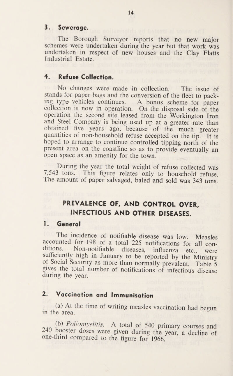 3. Sewerage. The Borough Surveyor reports that no new major schemes were undertaken during the year but that work was undertaken in respect of new houses and the Clay Flatts Industrial Estate. 4. Refuse Collection. No changes were made in collection. The issue of stands for paper bags and the conversion of the fleet to pack¬ ing type vehicles continues. A bonus scheme for paper collection is now in operation. On the disposal side of the operation the second site leased from the Workington Iron and Steel Company is being used up at a greater rate than obtained five years ago, because of the much greater quantities of non-household refuse accepted on the tip. It is hoped to arrange to continue controlled tipping north of the present area on the coastline so as to provide eventually an open space as an amenity for the town. During the year the total weight of refuse collected was 7,543 tons. This figure relates only to household refuse. The amount of paper salvaged, baled and sold was 343 tons. PREVALENCE OF, AND CONTROL OVER, INFECTIOUS AND OTHER DISEASES. 1. General 1 he incidence ol notifiable disease was low. Measles accounted for 198 of a total 225 notifications for all con¬ ditions. Non-notifiable diseases, influenza etc., were sufficiently high in January to be reported by the Ministry of Social Security as more than normally prevalent. Table 5 gives the total number of notifications of infectious disease during the year. 2. Vaccination and Immunisation (a) At the time of writing measles vaccination had begun in the area. .... !b) PoUomyelitis- A total of 540 primary courses and -40 booster doses were given during the year, a decline of one-third compared to the figure for 1966,