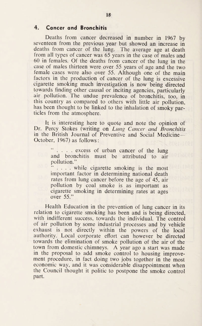 4. Cancer and Bronchitis Deaths from cancer decreased in number in 1967 by seventeen from the previous year but showed an increase in deaths from cancer of the lung. The average age at death from all types of cancer was 65 years in the case of males and 60 in females. Of the deaths from cancer of the lung in the case of males thirteen were over 55 years of age and the two female cases were also over 55. Although one of the main factors in the production of cancer of the lung is excessive cigarette smoking much investigation is now being directed towards finding other causal or inciting agencies, particularly air pollution. The undue prevalence of bronchitis, too, in this country as compared to others with little air pollution, has been thought to be linked to the inhalation of smoky par¬ ticles from the atmosphere. It is interesting here to quote and note the opinion of Dr. Percy Stokes (writing on Lung Cancer and Bronchitis in the British Journal of Preventive and Social Medicine— October, 1967) as follows: . . . . excess of urban cancer of the lung and bronchitis must be attributed to air pollution.” . . . . while cigarette smoking is the most important factor in determining national death rates from lung cancer before the age of 45, air pollution by coal smoke is as important as cigarette smoking in determining rates at ages over 55.” Health Education in the prevention of lung cancer in its relation to cigarette smoking has been and is being directed, with indifferent success, towards the individual. The control of air pollution by some industrial processes and by vehicle exhaust is not directly within the powers of the local authority. Local corporate effort can however be directed towards the elimination of smoke pollution of the air of the town from domestic chimneys. A year ago a start was made in the proposal to add smoke control to housing improve¬ ment procedure, in fact doing two jobs together in the most economic way, and it was considerable disappointment when the Council thought it politic to postpone the smoke control part.