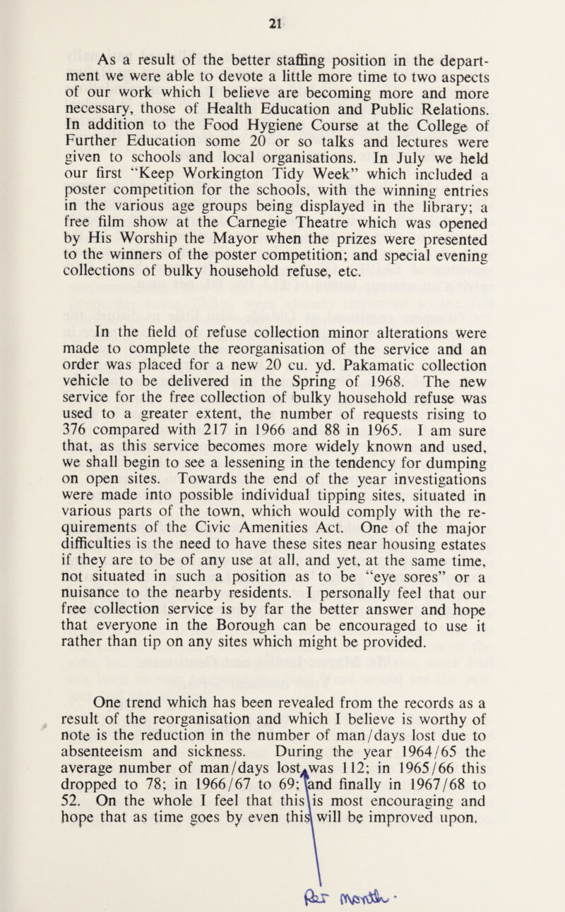 As a result of the better staffing position in the depart¬ ment we were able to devote a little more time to two aspects of our work which I believe are becoming more and more necessary, those of Health Education and Public Relations. In addition to the Food Hygiene Course at the College of Further Education some 20 or so talks and lectures were given to schools and local organisations. In July we held our first “Keep Workington Tidy Week” which included a poster competition for the schools, with the winning entries in the various age groups being displayed in the library; a free film show at the Carnegie Theatre which was opened by His Worship the Mayor when the prizes were presented to the winners of the poster competition; and special evening collections of bulky household refuse, etc. In the field of refuse collection minor alterations were made to complete the reorganisation of the service and an order was placed for a new 20 cu. yd. Pakamatic collection vehicle to be delivered in the Spring of 1968. The new service for the free collection of bulky household refuse was used to a greater extent, the number of requests rising to 376 compared with 217 in 1966 and 88 in 1965. I am sure that, as this service becomes more widely known and used, we shall begin to see a lessening in the tendency for dumping on open sites. Towards the end of the year investigations were made into possible individual tipping sites, situated in various parts of the town, which would comply with the re¬ quirements of the Civic Amenities Act. One of the major difficulties is the need to have these sites near housing estates if they are to be of any use at all, and yet, at the same time, not situated in such a position as to be “eye sores” or a nuisance to the nearby residents. I personally feel that our free collection service is by far the better answer and hope that everyone in the Borough can be encouraged to use it rather than tip on any sites which might be provided. One trend which has been revealed from the records as a result of the reorganisation and which I believe is worthy of note is the reduction in the number of man/days lost due to absenteeism and sickness. During the year 1964/65 the average number of man/days losUwas 112; in 1965/66 this dropped to 78; in 1966/67 to 69;Tand finally in 1967/68 to 52. On the whole I feel that this\is most encouraging and hope that as time goes by even this\ will be improved upon, fax *