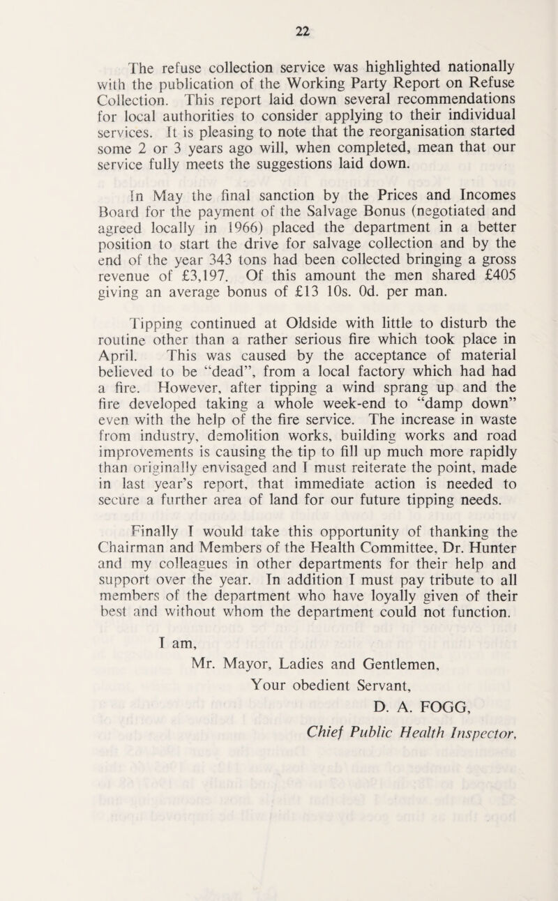 The refuse collection service was highlighted nationally with the publication of the Working Party Report on Refuse Collection. This report laid down several recommendations for local authorities to consider applying to their individual services. It is pleasing to note that the reorganisation started some 2 or 3 years ago will, when completed, mean that our service fully meets the suggestions laid down. In May the final sanction by the Prices and Incomes Board for the payment of the Salvage Bonus (negotiated and agreed locally in 1966) placed the department in a better position to start the drive for salvage collection and by the end of the year 343 tons had been collected bringing a gross revenue of £3,197. Of this amount the men shared £405 giving an average bonus of £13 10s. Od. per man. Tipping continued at Oldside with little to disturb the routine other than a rather serious fire which took place in April. This was caused by the acceptance of material believed to be “dead”, from a local factory which had had a fire. However, after tipping a wind sprang up and the fire developed taking a whole week-end to “damp down” even with the help of the fire service. The increase in waste from industry, demolition works, building works and road improvements is causing the tip to fill up much more rapidly than originally envisaged and I must reiterate the point, made in last year’s report, that immediate action is needed to secure a further area of land for our future tipping needs. Finally I would take this opportunity of thanking the Chairman and Members of the Health Committee, Dr. Hunter and my colleagues in other departments for their help and support over the year. In addition I must pay tribute to all members of the department who have loyally given of their best and without whom the department could not function. I am, Mr. Mayor, Ladies and Gentlemen, Your obedient Servant, D. A. FOGG, Chief Public Health Inspector,