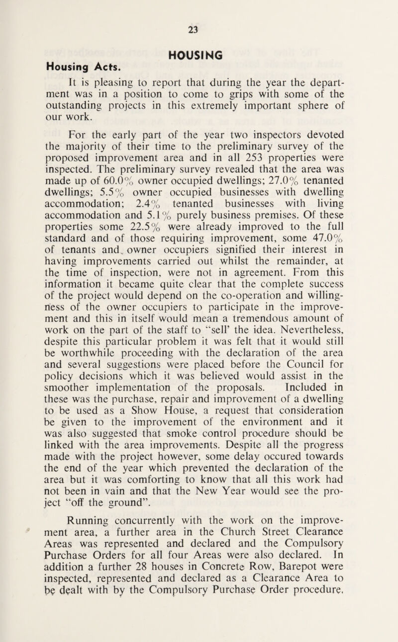 HOUSING Housing Acts. It is pleasing to report that during the year the depart¬ ment was in a position to come to grips with some of the outstanding projects in this extremely important sphere of our work. For the early part of the year two inspectors devoted the majority of their time to the preliminary survey of the proposed improvement area and in all 253 properties were inspected. The preliminary survey revealed that the area was made up of 60.0% owner occupied dwellings; 27.0% tenanted dwellings; 5.5% owner occupied businesses with dwelling accommodation; 2.4% tenanted businesses with living accommodation and 5.1% purely business premises. Of these properties some 22.5% were already improved to the full standard and of those requiring improvement, some 47.0% of tenants and. owner occupiers signified their interest in having improvements carried out whilst the remainder, at the time of inspection, were not in agreement. From this information it became quite clear that the complete success of the project would depend on the co-operation and willing¬ ness of the owner occupiers to participate in the improve¬ ment and this in itself would mean a tremendous amount of work on the part of the staff to “sell’ the idea. Nevertheless, despite this particular problem it was felt that it would still be worthwhile proceeding with the declaration of the area and several suggestions were placed before the Council for policy decisions which it was believed would assist in the smoother implementation of the proposals. Included in these was the purchase, repair and improvement of a dwelling to be used as a Show House, a request that consideration be given to the improvement of the environment and it was also suggested that smoke control procedure should be linked with the area improvements. Despite all the progress made with the project however, some delay occured towards the end of the year which prevented the declaration of the area but it was comforting to know that all this work had not been in vain and that the New Year would see the pro¬ ject “off the ground”. Running concurrently with the work on the improve¬ ment area, a further area in the Church Street Clearance Areas was represented and declared and the Compulsory Purchase Orders for all four Areas were also declared. In addition a further 28 houses in Concrete Row, Barepot were inspected, represented and declared as a Clearance Area to be dealt with by the Compulsory Purchase Order procedure.