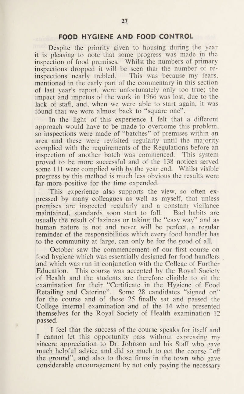FOOD HYGIENE AND FOOD CONTROL Despite the priority given to housing during the year it is pleasing to note that some progress was made in the inspection of food premises. Whilst the numbers of primary inspections dropped it will be seen that the number of re¬ inspections nearly trebled. This was because my fears, mentioned in the early part of the commentary in this section of last year’s report, were unfortunately only too true; the impact and impetus of the work in 1966 was lost, due to the lack of staff, and, when we were able to start again, it was found that we were almost back to “square one”. In the light of this experience I felt that a different approach would have to be made to overcome this problem, so inspections were made of “batches” of premises within an area and these were revisited regularly until the majority complied with the requirements of the Regulations before an inspection of another batch was commenced. This system proved to be more successful and of the 138 notices served some 111 were complied with by the year end. Whilst visible progress by this method is much less obvious the results were far more positive for the time expended. This experience also supports the view, so often ex¬ pressed by many colleagues as well as myself, that unless premises are inspected regularly and a constant vigilance maintained, standards soon start to fall. Bad habits are usually the result of laziness or taking the “easy way” and as human nature is not and never will be perfect, a regular reminder of the responsibilities which every food handler has to the community at large, can only be for the good of all. October saw the commencement of our first course on food hygiene which was essentially designed for food handlers and which was run in conjunction with the College of Further Education. This course was accepted by the Royal Society of Health and the students are therefore eligible to sit the examination for their “Certificate in the Hygiene of Food Retailing and Catering”. Some 28 candidates “signed on” for the course and of these 25 finally sat and passed the College internal examination and of the 14 who presented themselves for the Royal Society of Health examination 12 passed. I feel that the success of the course speaks for itself and T cannot let this opportunity pass without expressing my sincere appreciation to Dr. Johnson and his Staff who gave much helpful advice and did so much to get the course “off the ground”, and also to those firms in the town who gave considerable encouragement by not only paying the necessary