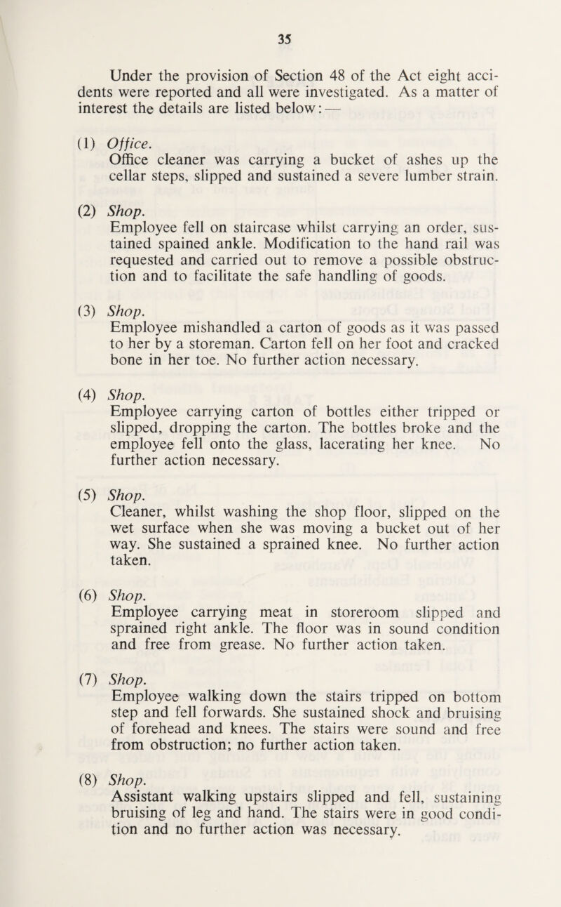 Under the provision of Section 48 of the Act eight acci¬ dents were reported and all were investigated. As a matter of interest the details are listed below: — (1) Office. Office cleaner was carrying a bucket of ashes up the cellar steps, slipped and sustained a severe lumber strain. (2) Shop. Employee fell on staircase whilst carrying an order, sus¬ tained spained ankle. Modification to the hand rail was requested and carried out to remove a possible obstruc¬ tion and to facilitate the safe handling of goods. (3) Shop. Employee mishandled a carton of goods as it was passed to her by a storeman. Carton fell on her foot and cracked bone in her toe. No further action necessary. (4) Shop. Employee carrying carton of bottles either tripped or slipped, dropping the carton. The bottles broke and the employee fell onto the glass, lacerating her knee. No further action necessary. (5) Shop. Cleaner, whilst washing the shop floor, slipped on the wet surface when she was moving a bucket out of her way. She sustained a sprained knee. No further action taken. (6) Shop. Employee carrying meat in storeroom slipped and sprained right ankle. The floor was in sound condition and free from grease. No further action taken. (7) Shop. Employee walking down the stairs tripped on bottom step and fell forwards. She sustained shock and bruising of forehead and knees. The stairs were sound and free from obstruction; no further action taken. (8) Shop. Assistant walking upstairs slipped and fell, sustaining bruising of leg and hand. The stairs were in good condi¬ tion and no further action was necessary.
