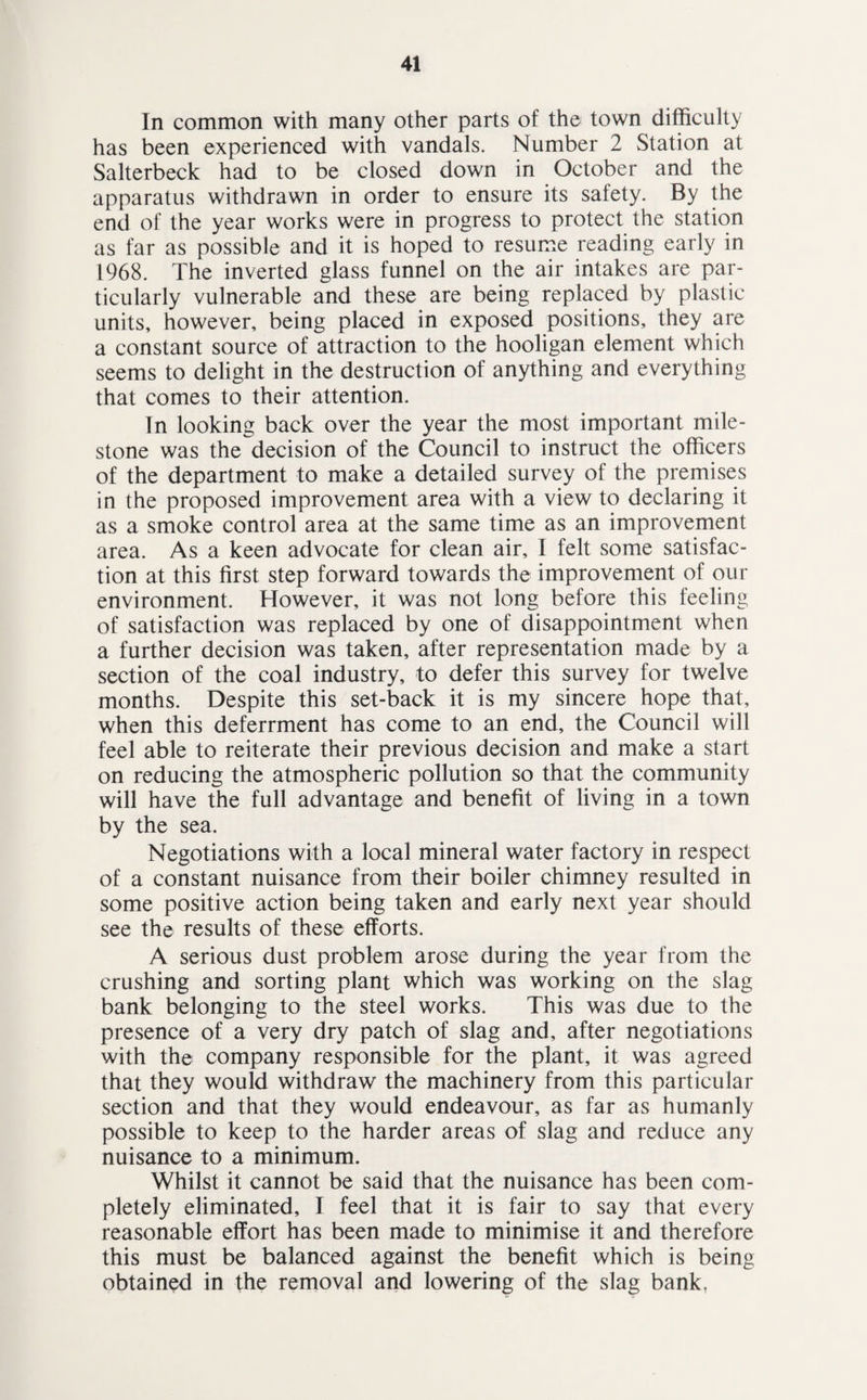 In common with many other parts of the town difficulty has been experienced with vandals. Number 2 Station at Salterbeck had to be closed down in October and the apparatus withdrawn in order to ensure its safety. By the end of the year works were in progress to protect the station as far as possible and it is hoped to resume reading early in 1968. The inverted glass funnel on the air intakes are par¬ ticularly vulnerable and these are being replaced by plastic units, however, being placed in exposed positions, they are a constant source of attraction to the hooligan element which seems to delight in the destruction of anything and everything that comes to their attention. In looking back over the year the most important mile¬ stone was the decision of the Council to instruct the officers of the department to make a detailed survey of the premises in the proposed improvement area with a view to declaring it as a smoke control area at the same time as an improvement area. As a keen advocate for clean air, I felt some satisfac¬ tion at this first step forward towards the improvement of our environment. However, it was not long before this feeling of satisfaction was replaced by one of disappointment when a further decision was taken, after representation made by a section of the coal industry, to defer this survey for twelve months. Despite this set-back it is my sincere hope that, when this deferrment has come to an end, the Council will feel able to reiterate their previous decision and make a start on reducing the atmospheric pollution so that the community will have the full advantage and benefit of living in a town by the sea. Negotiations with a local mineral water factory in respect of a constant nuisance from their boiler chimney resulted in some positive action being taken and early next year should see the results of these efforts. A serious dust problem arose during the year from the crushing and sorting plant which was working on the slag bank belonging to the steel works. This was due to the presence of a very dry patch of slag and, after negotiations with the company responsible for the plant, it was agreed that they would withdraw the machinery from this particular section and that they would endeavour, as far as humanly possible to keep to the harder areas of slag and reduce any nuisance to a minimum. Whilst it cannot be said that the nuisance has been com¬ pletely eliminated, I feel that it is fair to say that every reasonable effort has been made to minimise it and therefore this must be balanced against the benefit which is being obtained in the removal and lowering of the slag bank.
