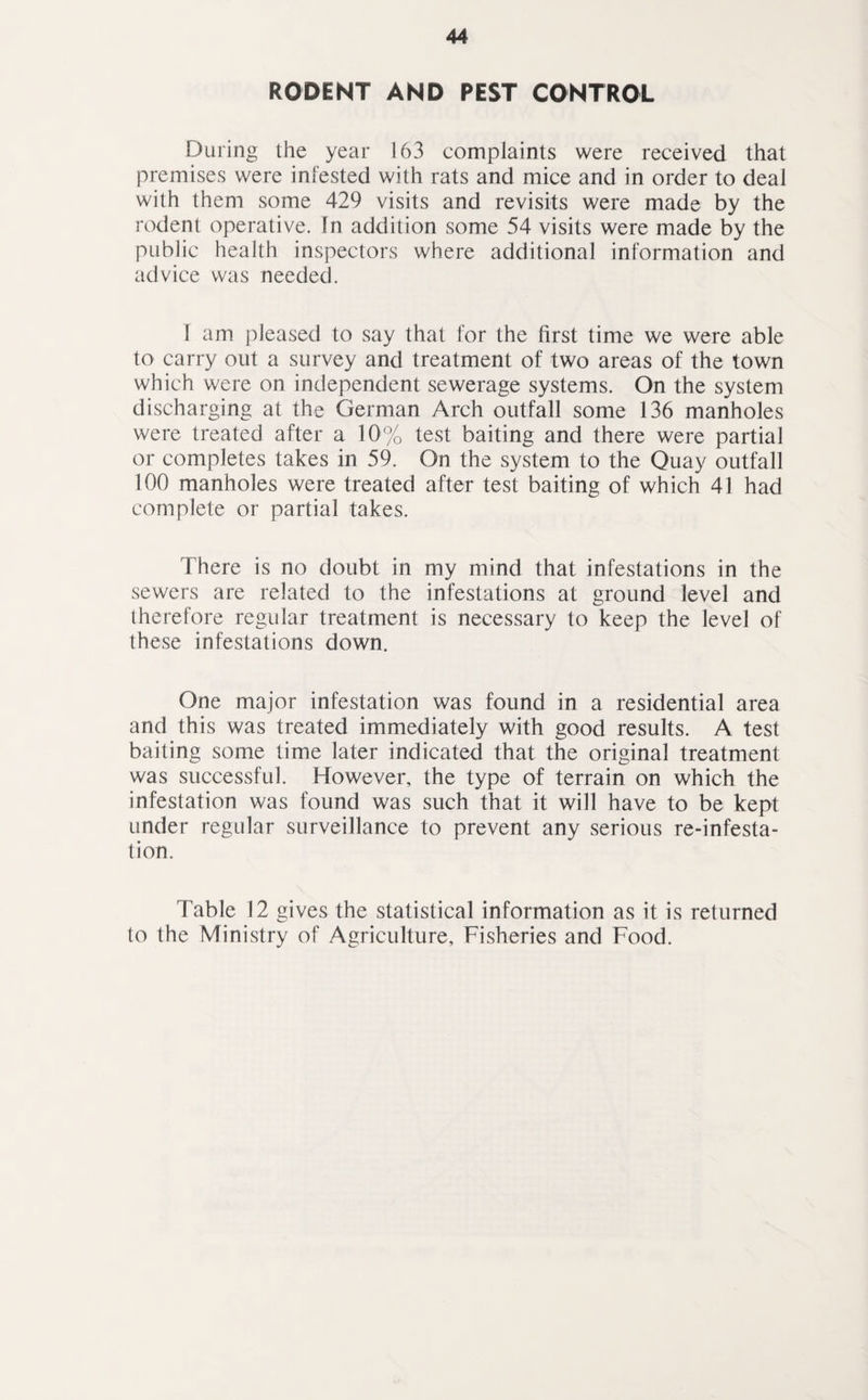 RODENT AND PEST CONTROL During the year 163 complaints were received that premises were infested with rats and mice and in order to deal with them some 429 visits and revisits were made by the rodent operative. In addition some 54 visits were made by the public health inspectors where additional information and advice was needed. 1 am pleased to say that for the first time we were able to carry out a survey and treatment of two areas of the town which were on independent sewerage systems. On the system discharging at the German Arch outfall some 136 manholes were treated after a 10% test baiting and there were partial or completes takes in 59. On the system to the Quay outfall 100 manholes were treated after test baiting of which 41 had complete or partial takes. There is no doubt in my mind that infestations in the sewers are related to the infestations at ground level and therefore regular treatment is necessary to keep the level of these infestations down. One major infestation was found in a residential area and this was treated immediately with good results. A test baiting some time later indicated that the original treatment was successful. However, the type of terrain on which the infestation was found was such that it will have to be kept under regular surveillance to prevent any serious re-infesta- tion. Table 12 gives the statistical information as it is returned to the Ministry of Agriculture, Fisheries and Food.
