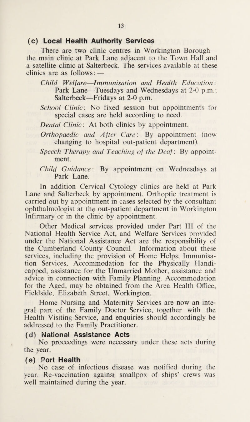 (c) Local Health Authority Services There are two clinic centres in Workington Borough— the main clinic at Park Lane adjacent to the Town Hall and a satellite clinic at Salterbeck. The services available at these clinics are as follows: — Child Welfare—Immunisation and Health Education: Park Lane—Tuesdays and Wednesdays at 2-0 p.m.; Salterbeck—Fridays at 2-0 p.m. School Clinic: No fixed session but appointments for special cases are held according to need. Dental Clinic: At both clinics by appointment. Orthopaedic and After Care: By appointment (now changing to hospital out-patient department). Speech Therapy and Teaching of the Deaf: By appoint¬ ment. Child Guidance: By appointment on Wednesdays at Park Lane. In addition Cervical Cytology clinics are held at Park Lane and Salterbeck by appointment. Orthoptic treatment is carried out by appointment in cases selected by the consultant ophthalmologist at the out-patient department in Workington Infirmary or in the clinic by appointment. Other Medical services provided under Part Til of the National Health Service Act, and Welfare Services provided under the National Assistance Act are the responsibility of the Cumberland County Council. Information about these services, including the provision of Home Helps, Immunisa¬ tion Services, Accommodation for the Physically Handi¬ capped, assistance for the Unmarried Mother, assistance and advice in connection with Family Planning. Accommodation for the Aged, may be obtained from the Area Health Office, Fieldside, Elizabeth Street, Workington. Home Nursing and Maternity Services are now an inte¬ gral part of the Family Doctor Service, together with the Health Visiting Service, and enquiries should accordingly be addressed to the Family Practitioner. (d) National Assistance Acts No proceedings were necessary under these acts during the year. (e) Port Health No case of infectious disease was notified during the year. Re-vaccination against smallpox of ships’ crews was well maintained during the year.
