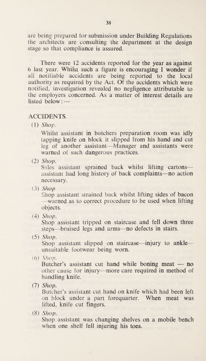are being prepared tor submission under Building Regulations the architects are consulting the department at the design stage so that compliance is assured. There were 12 accidents reported for the year as against 6 last year. Whilst such a figure is encouraging 1 wonder if alt notifiable accidents are being reported to the local authority as required by the Act. Of the accidents which were notified, investigation revealed no negligence attributable to the employers concerned. As a matter of interest details are listed below: — ACCIDENTS. (1) Shop. Whilst assistant in butchers preparation room was idly tapping knife on block it slipped from his hand and cut leg of another assistant—Manager and assistants were warned of such dangerous practices. (2) Shop. Sales assistant sprained back whilst lifting cartons— assistant had long history of back complaints—no action necessary. (3) Shop Shop assistant strained back whilst lifting sides of bacon —warned as to correct procedure to be used when lifting objects. (4) Shop. Shop assistant tripped on staircase and fell down three steps—^bruised legs and arms—no defects in stairs. (5) Shop. Shop assistant slipped on staircase—injury to ankle— unsuitable footwear being worn. (0) Shop. Butcher’s assistant cut hand while boning meat — no other cause for injury—more care required in method of handling knife. (7) Shop, Butcher’s assistant cut hand on knife which had been left on block under a part forequarter. When meat was lifted, knife cut fingers. (8) Shop. Shop assistant was changing shelves on a mobile bench when one shelf fell injuring his toes.