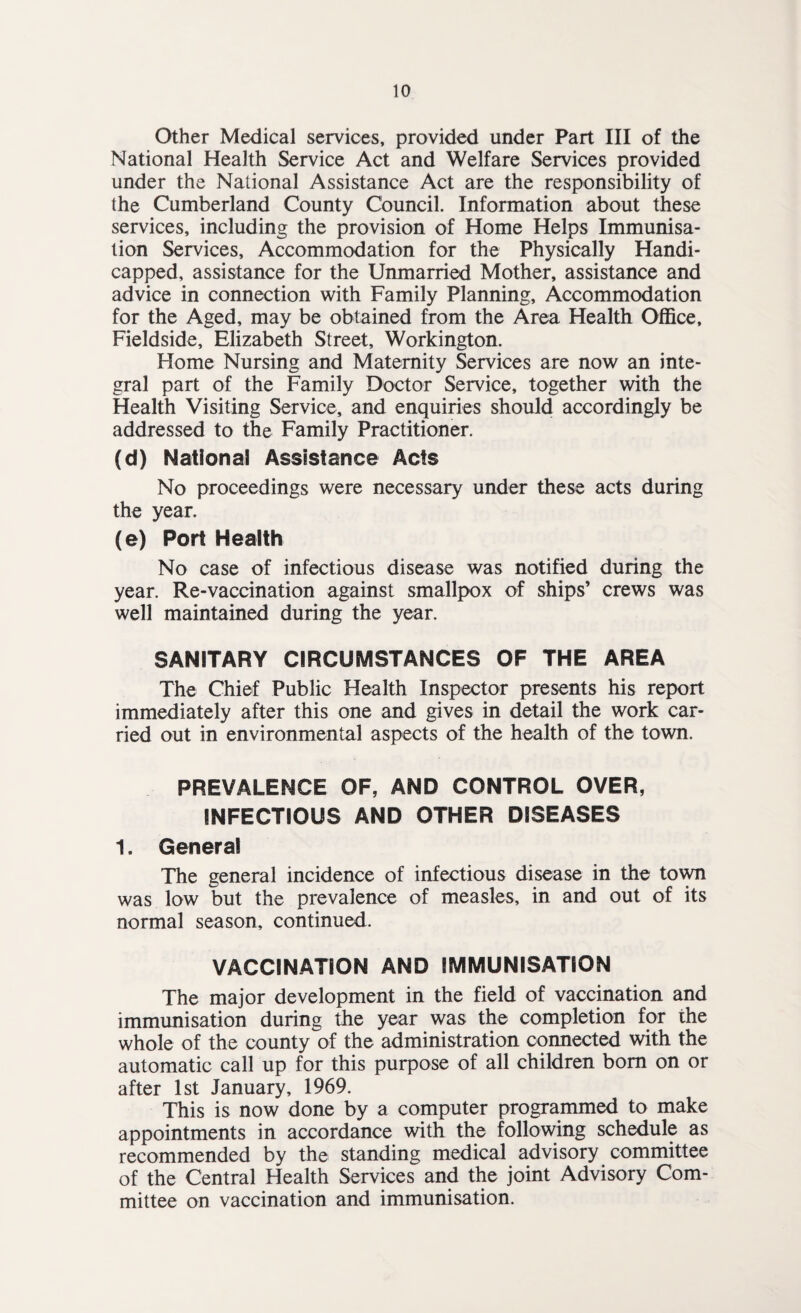 Other Medical services, provided under Part III of the National Health Service Act and Welfare Services provided under the National Assistance Act are the responsibility of the Cumberland County Council. Information about these services, including the provision of Home Helps Immunisa¬ tion Services, Accommodation for the Physically Handi¬ capped, assistance for the Unmarried Mother, assistance and advice in connection with Family Planning, Accommodation for the Aged, may be obtained from the Area Health Office, Fieldside, Elizabeth Street, Workington. Home Nursing and Maternity Services are now an inte¬ gral part of the Family Doctor Service, together with the Health Visiting Service, and enquiries should accordingly be addressed to the Family Practitioner. (d) National Assistance Acts No proceedings were necessary under these acts during the year. (e) Port Health No case of infectious disease was notified during the year. Re-vaccination against smallpox of ships’ crews was well maintained during the year. SANITARY CIRCUMSTANCES OF THE AREA The Chief Public Health Inspector presents his report immediately after this one and gives in detail the work car¬ ried out in environmental aspects of the health of the town. PREVALENCE OF, AND CONTROL OVER, INFECTIOUS AND OTHER DISEASES 1. General The general incidence of infectious disease in the town was low but the prevalence of measles, in and out of its normal season, continued. VACCINATION AND IMMUNISATION The major development in the field of vaccination and immunisation during the year was the completion for the whole of the county of the administration connected with the automatic call up for this purpose of all children bom on or after 1st January, 1969. This is now done by a computer programmed to make appointments in accordance with the following schedule as recommended by the standing medical advisory committee of the Central Health Services and the joint Advisory Com¬ mittee on vaccination and immunisation.