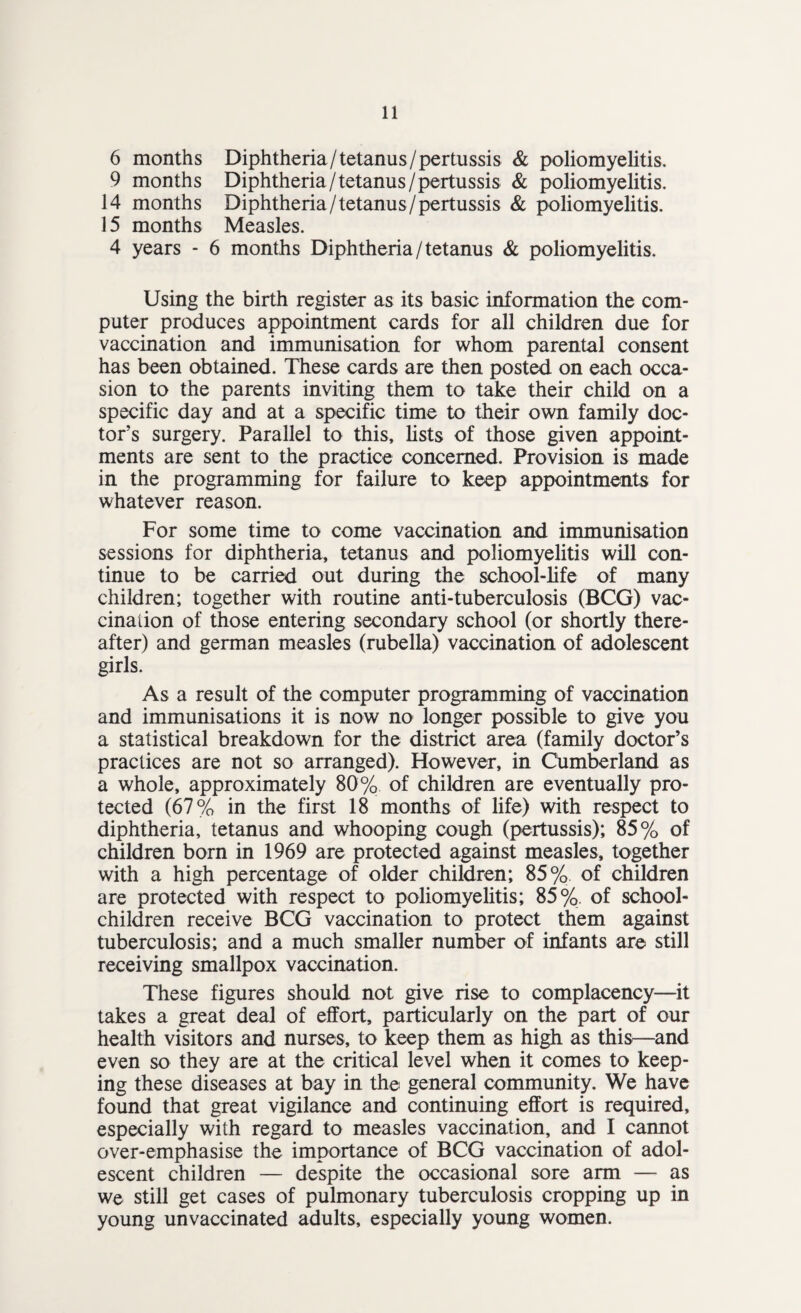 6 months Diphtheria/tetanus/pertussis & poliomyelitis. 9 months Diphtheria/tetanus /pertussis & poliomyelitis. 14 months Diphtheria/tetanus/pertussis & poliomyelitis. 15 months Measles. 4 years - 6 months Diphtheria/tetanus & poliomyelitis. Using the birth register as its basic information the com¬ puter produces appointment cards for all children due for vaccination and immunisation for whom parental consent has been obtained. These cards are then posted on each occa¬ sion to the parents inviting them to take their child on a specific day and at a specific time to their own family doc¬ tor’s surgery. Parallel to this, lists of those given appoint¬ ments are sent to the practice concerned. Provision is made in the programming for failure to keep appointments for whatever reason. For some time to come vaccination and immunisation sessions for diphtheria, tetanus and poliomyelitis will con¬ tinue to be carried out during the school-life of many children; together with routine anti-tuberculosis (BCG) vac¬ cination of those entering secondary school (or shortly there¬ after) and german measles (rubella) vaccination of adolescent girls. As a result of the computer programming of vaccination and immunisations it is now no longer possible to give you a statistical breakdown for the district area (family doctor’s practices are not so arranged). However, in Cumberland as a whole, approximately 80% of children are eventually pro¬ tected (67% in the first 18 months of life) with respect to diphtheria, tetanus and whooping cough (pertussis); 85% of children born in 1969 are protected against measles, together with a high percentage of older children; 85% of children are protected with respect to poliomyelitis; 85%. of school- children receive BCG vaccination to protect them against tuberculosis; and a much smaller number of infants are still receiving smallpox vaccination. These figures should not give rise to complacency—it takes a great deal of effort, particularly on the part of our health visitors and nurses, to keep them as high as this—and even so they are at the critical level when it comes to keep¬ ing these diseases at bay in the general community. We have found that great vigilance and continuing effort is required, especially with regard to measles vaccination, and I cannot over-emphasise the importance of BCG vaccination of adol¬ escent children — despite the occasional sore arm — as we still get cases of pulmonary tuberculosis cropping up in young unvaccinated adults, especially young women.
