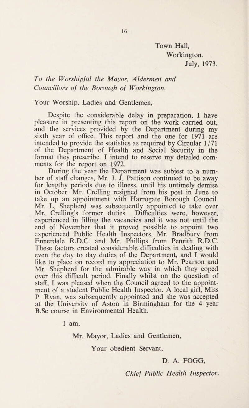 Town Hall, Workington. July, 1973. To the Worshipful the Mayor, Aldermen and Councillors of the Borough of Workington. Your Worship, Ladies and Gentlemen, Despite the considerable delay in preparation, I have pleasure in presenting this report on the work carried out, and the services provided by the Department during my sixth year of office. This report and the one for 1971 are intended to provide the statistics as required by Circular 1/71 of the Department of Health and Social Security in the format they prescribe. I intend to reserve my detailed com¬ ments for the report on 1972. During the year the Department was subjest to a num¬ ber of staff changes, Mr. J. J. Pattison continued to be away for lengthy periods due to illness, until his untimely demise in October. Mr. Crelling resigned from his post in June to take up an appointment with Harrogate Borough Council. Mr. L. Shepherd was subsequently appointed to take over Mr. Crelling’s former duties. Difficulties were, however, experienced in filling the vacancies and it was not until the end of November that it proved possible to appoint two experienced Public Health Inspectors, Mr. Bradbury from Ennerdale R.D.C. and Mr. Phillips from Penrith R.D.C. These factors created considerable difficulties in dealing with even the day to day duties of the Department, and I would like to place on record my appreciation to Mr. Pearson and Mr. Shepherd for the admirable way in which they coped over this difficult period. Finally whilst on the question of staff, I was pleased when the Council agreed to the appoint¬ ment of a student Public Health Inspector. A local girl. Miss P. Ryan, was subsequently appointed and she was accepted at the University of Aston in Birmingham for the 4 year B.Sc course in Environmental Health. I am, Mr. Mayor, Ladies and Gentlemen, Your obedient Servant, D. A. FOGG, Chief Public Health Inspector.