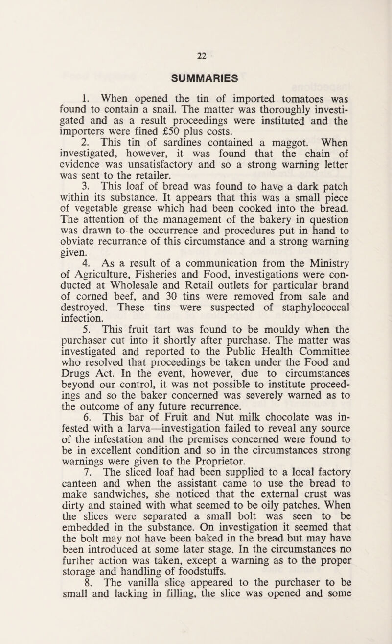 SUMMARIES 1. When opened the tin of imported tomatoes was found to contain a snail. The matter was thoroughly investi¬ gated and as a result proceedings were instituted and the importers were fined £50 plus costs, 2. This tin of sardines contained a maggot. When investigated, however, it was found that the chain of evidence was unsatisfactory and so a strong warning letter was sent to the retailer. 3. This loaf of bread was found to have a dark patch within its substance. It appears that this was a small piece of vegetable grease which had been cooked into the bread. The attention of the management of the bakery in question was drawn to the occurrence and procedures put in hand to obviate recurrance of this circumstance and a strong warning given. 4. As a result of a communication from the Ministry of Agriculture, Fisheries and Food, investigations were con¬ ducted at Wholesale and Retail outlets for particular brand of corned beef, and 30 tins were removed from sale and destroyed. These tins were suspected of staphylococcal infection. 5. This fruit tart was found to be mouldy when the purchaser cut into it shortly after purchase. The matter was investigated and reported to the Public Health Committee who resolved that proceedings be taken under the Food and Drugs Act. In the event, however, due to circumstances beyond our control, it was not possible to institute proceed¬ ings and so the baker concerned was severely warned as to the outcome of any future recurrence. 6. This bar of Fruit and Nut milk chocolate was in¬ fested with a larva—investigation failed to reveal any source of the infestation and the premises concerned were found to be in excellent condition and so in the circumstances strong warnings were given to the Proprietor. 7. The sliced loaf had been supplied to a local factory canteen and when the assistant came to use the bread to make sandwiches, she noticed that the external crust was dirty and stained with what seemed to be oily patches. When the slices were separated a small bolt was seen to be embedded in the substance. On investigation it seemed that the bolt may not have been baked in the bread but may have been introduced at some later stage. In the circumstances no further action was taken, except a warning as to the proper storage and handling of foodstuffs. 8. The vanilla slice appeared to the purchaser to be small and lacking in filling, the slice was opened and some