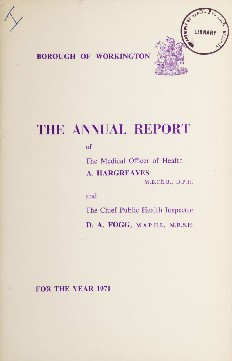 BOROUGH OF WORKINGTON THE ANNUAL REPORT of The Medical Officer of Health A. HARGREAVES M.B.Ch.B., D.P.H. and The Chief Public Health Inspector D. A„ FOGG, M.A.P.H.I., M.R.S.H. FOR THE YEAR 1971